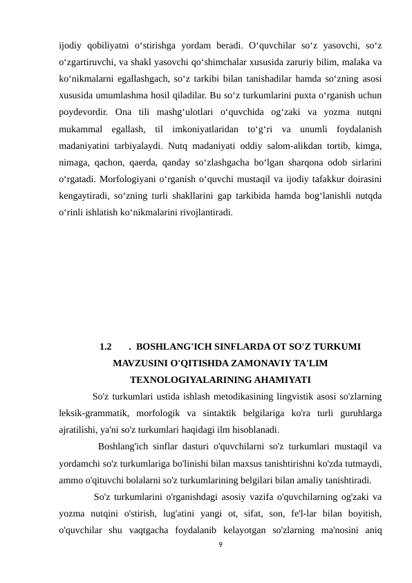 ijodiy  qobiliyatni  o‘stirishga  yordam  beradi.  O‘quvchilar  so‘z  yasovchi,  so‘z
o‘zgartiruvchi, va shakl yasovchi qo‘shimchalar xususida zaruriy bilim, malaka va
ko‘nikmalarni egallashgach, so‘z tarkibi bilan tanishadilar hamda so‘zning asosi
xususida umumlashma hosil qiladilar. Bu so‘z turkumlarini puxta o‘rganish uchun
poydevordir.  Ona  tili  mashg‘ulotlari  o‘quvchida  og‘zaki  va  yozma  nutqni
mukammal  egallash,  til  imkoniyatlaridan  to‘g‘ri  va  unumli  foydalanish
madaniyatini tarbiyalaydi. Nutq madaniyati oddiy salom-alikdan tortib, kimga,
nimaga, qachon, qaerda, qanday so‘zlashgacha bo‘lgan sharqona odob sirlarini
o‘rgatadi. Morfologiyani o‘rganish o‘quvchi mustaqil va ijodiy tafakkur doirasini
kengaytiradi, so‘zning turli shakllarini gap tarkibida hamda bog‘lanishli nutqda
o‘rinli ishlatish ko‘nikmalarini rivojlantiradi. 
1.2
.  BOSHLANG'ICH SINFLARDA OT SO'Z TURKUMI
MAVZUSINI O'QITISHDA ZAMONAVIY TA'LIM
TEXNOLOGIYALARINING AHAMIYATI
    So'z turkumlari ustida ishlash metodikasining lingvistik asosi so'zlarning
leksik-grammatik,  morfologik  va  sintaktik  belgilariga  ko'ra  turli  guruhlarga
ajratilishi, ya'ni so'z turkumlari haqidagi ilm hisoblanadi. 
    Boshlang'ich sinflar dasturi o'quvchilarni so'z turkumlari mustaqil va
yordamchi so'z turkumlariga bo'linishi bilan maxsus tanishtirishni ko'zda tutmaydi,
ammo o'qituvchi bolalarni so'z turkumlarining belgilari bilan amaliy tanishtiradi. 
    So'z turkumlarini o'rganishdagi asosiy vazifa o'quvchilarning og'zaki va
yozma  nutqini  o'stirish,  lug'atini  yangi  ot,  sifat,  son,  fe'l-lar  bilan  boyitish,
o'quvchilar  shu  vaqtgacha  foydalanib  kelayotgan  so'zlarning  ma'nosini  aniq
9
