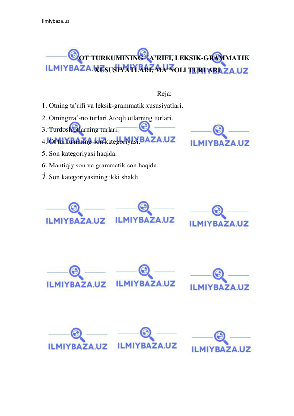 Ilmiybaza.uz 
 
 
 
OT TURKUMINING TA’RIFI, LEKSIK-GRAMMATIK 
XUSUSIYATLARI, MA’NOLI TURLARI 
 
Reja: 
1. Otning ta’rifi va leksik-grammatik xususiyatlari.  
2. Otningma’-no turlari.Atoqli otlarning turlari. 
3. Turdosh otlarning turlari. 
4. Ot turkumining son kategoriyasi.  
5. Son kategoriyasi haqida.  
6. Mantiqiy son va grammatik son haqida.  
7. Son kategoriyasining ikki shakli. 
 
 
 
 
 
 
 
 
 
 
 
 
 
 
 
 
 
