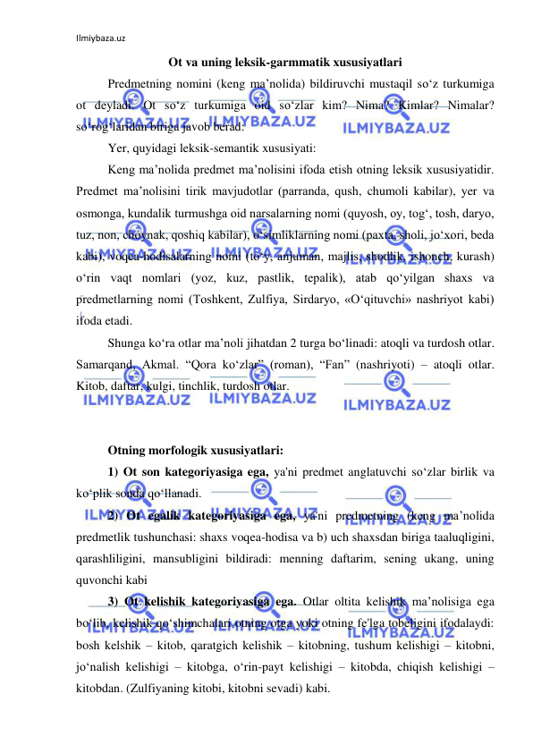 Ilmiybaza.uz 
 
Ot va uning leksik-garmmatik xususiyatlari 
Predmetning nomini (keng ma’nolida) bildiruvchi mustaqil so‘z turkumiga 
ot deyladi. Ot so‘z turkumiga oid so‘zlar kim? Nima? Kimlar? Nimalar? 
so‘rog‘laridan biriga javob berad: 
Yer, quyidagi leksik-semantik xususiyati: 
Keng ma’nolida predmet ma’nolisini ifoda etish otning leksik xususiyatidir. 
Predmet ma’nolisini tirik mavjudotlar (parranda, qush, chumoli kabilar), yer va 
osmonga, kundalik turmushga oid narsalarning nomi (quyosh, oy, tog‘, tosh, daryo, 
tuz, non, choynak, qoshiq kabilar), o‘simliklarning nomi (paxta, sholi, jo‘xori, beda 
kabi), voqea-hodisalarning nomi (to‘y, anjuman, majlis, shodlik, ishonch, kurash) 
o‘rin vaqt nomlari (yoz, kuz, pastlik, tepalik), atab qo‘yilgan shaxs va 
predmetlarning nomi (Toshkent, Zulfiya, Sirdaryo, «O‘qituvchi» nashriyot kabi) 
ifoda etadi. 
Shunga ko‘ra otlar ma’noli jihatdan 2 turga bo‘linadi: atoqli va turdosh otlar. 
Samarqand, Akmal. “Qora ko‘zlar” (roman), “Fan” (nashriyoti) – atoqli otlar. 
Kitob, daftar, kulgi, tinchlik, turdosh otlar.  
 
Otning morfologik xususiyatlari: 
1) Ot son kategoriyasiga ega, ya'ni predmet anglatuvchi so‘zlar birlik va 
ko‘plik sonda qo‘llanadi. 
2) Ot egalik kategoriyasiga ega, ya'ni predmetning (keng ma’nolida 
predmetlik tushunchasi: shaxs voqea-hodisa va b) uch shaxsdan biriga taaluqligini, 
qarashliligini, mansubligini bildiradi: menning daftarim, sening ukang, uning 
quvonchi kabi 
3) Ot kelishik kategoriyasiga ega. Otlar oltita kelishik ma’nolisiga ega 
bo‘lib, kelishik qo‘shimchalari otning otga yoki otning fe'lga tobeligini ifodalaydi: 
bosh kelshik – kitob, qaratgich kelishik – kitobning, tushum kelishigi – kitobni, 
jo‘nalish kelishigi – kitobga, o‘rin-payt kelishigi – kitobda, chiqish kelishigi – 
kitobdan. (Zulfiyaning kitobi, kitobni sevadi) kabi. 
