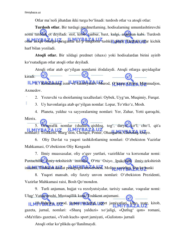 Ilmiybaza.uz 
 
Otlar ma’noli jihatdan ikki turga bo‘linadi: turdosh otlar va atoqli otlar: 
Turdosh otlar. Bir turdagi predmetlarning, hodisalarning umumlashtiruvchi 
nomi turdosh ot deyiladi: stol, kitob, tanbur, baxt, kulgi, anjuman kabi. Turdosh 
otlar atoqli otlarga qaraganlar ko‘p miqdorni tashkil qiladi. Turdosh otlar kichik 
harf bilan yoziladi. 
Atoqli otlar. Bir xildagi predmet (shaxs) yoki hodisalardan birini ayirib 
ko‘rsatadigan otlar atoqli otlar deyiladi. 
Atoqli otlar atab qo‘yilgan nomlarni ifodalaydi. Atoqli otlarga quyidagilar 
kiradi: 
1. Kishilarning ismi va familiyalari: Murod, O‘ktam, O‘tkir, Maxmudjon, 
Axmedov. 
2. Yozuvchi va shoirlarning taxalluslari: Oybek, Uyg‘un, Muqimiy, Furqat. 
3. Uy havonlariga atab qo‘yilgan nomlar: Lopar, To‘rtko‘z, Mosh. 
4. Planeta, yulduz va sayyoralarning nomlari: Yer, Zuhar, Yetti qaroqchi, 
Mirrix. 
5. Geografik nomlar (shahar, qishloq, tog‘, daryo, ko‘l, cho‘l, qit'a 
nomlari): Toshkent, Marg‘ilon, Chotqol, Pomir, Ohangaron, Chirchiq, Osiyo. 
6.  Oliy Davlat va yuqori tashkilotlarning nomlari: O‘zbekiston Vazirlar 
Mahkamasi, O‘zbekiston Oliy Kengashi 
7. Ilmiy muassasalar, oliy o‘quv yurtlari, vazirliklar va korxonalar nomi: 
Paxtachilik ilmiy-tekshirish instituti, O‘rta Osiyo Ipakchilik ilmiy-tekshirish 
instituti, Toshkent davlat pedagogik universiteti, Moliya vazirligi, Davlat banki 
8. Yuqori mansab, oliy faxriy unvon nomlari: O‘zbekiston Prezidenti, 
Vazirlar Mahkamasi raisi, Bosh Qo‘mondon. 
9. Turli anjuman, hujjat va rezolyutsiyalar, tarixiy sanalar, voqealar nomi: 
Ulug‘ Vatan urushi, Mustaqillik kuni, Toshkent anjumani. 
10. Fabrika, zavod, jamoa xo‘jaligi, sport jamiyatlari, kino, teatr, kitob, 
gazeta, jurnal, nomlari: «Sharq yulduzi» xo‘jaligi, «Qutlug‘ qon» romani, 
«Ma'rifat» gazetasi, «Yosh kuch» sport jamiyati, «Guliston» jurnali 
Atoqli otlar ko‘plikda qo‘llanilmaydi. 
