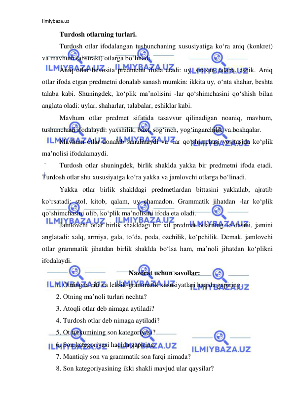 Ilmiybaza.uz 
 
Turdosh otlarning turlari. 
Turdosh otlar ifodalangan tushunchaning xususiyatiga ko‘ra aniq (konkret) 
va mavhum (abstrakt) otlarga bo‘linadi. 
Aniq otlar bevosita predmetni ifoda etadi: uy, shaxar, talaba, eshik. Aniq 
otlar ifoda etgan predmetni donalab sanash mumkin: ikkita uy, o‘nta shahar, beshta 
talaba kabi. Shuningdek, ko‘plik ma’nolisini -lar qo‘shimchasini qo‘shish bilan 
anglata oladi: uylar, shaharlar, talabalar, eshiklar kabi. 
Mavhum otlar predmet sifatida tasavvur qilinadigan noaniq, mavhum, 
tushunchani ifodalaydi: yaxshilik, baxt, sog‘inch, yog‘ingarchilik va boshqalar. 
Mavhum otlar donalab sanalmaydi va -lar qo‘shimchasi vositasida ko‘plik 
ma’nolisi ifodalamaydi. 
Turdosh otlar shuningdek, birlik shaklda yakka bir predmetni ifoda etadi. 
Turdosh otlar shu xususiyatga ko‘ra yakka va jamlovchi otlarga bo‘linadi. 
Yakka otlar birlik shakldagi predmetlardan bittasini yakkalab, ajratib 
ko‘rsatadi: stol, kitob, qalam, uy chamadon. Grammatik jihatdan -lar ko‘plik 
qo‘shimchasini olib, ko‘plik ma’nolisini ifoda eta oladi. 
Jamlovchi otlar birlik shakldagi bir xil predmet otlarning to‘dasini, jamini 
anglatadi: xalq, armiya, gala, to‘da, poda, ozchilik, ko‘pchilik. Demak, jamlovchi 
otlar grammatik jihatdan birlik shaklda bo‘lsa ham, ma’noli jihatdan ko‘plikni 
ifodalaydi. 
Nazorat uchun savollar: 
1. Otning ta’rifi va leksik-grammatik xususiyatlari haqida gapiring. 
2. Otning ma’noli turlari nechta? 
3. Atoqli otlar deb nimaga aytiladi? 
4. Turdosh otlar deb nimaga aytiladi? 
5. Ot turkumining son kategoriyasi? 
6. Son kategoriyasi haqida gapiring. 
7. Mantiqiy son va grammatik son farqi nimada? 
8. Son kategoriyasining ikki shakli mavjud ular qaysilar? 
 
