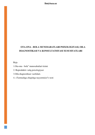  
Ilmiybaza.uz 
 
 
 
 
 
 
 
 
 
OTA-ONA - BOLA MUNOSABATLARI PSIXOLOGIYASI, OILA 
DIAGNOSTIKASI VA KONSULTATSIYASI XUSUSIYATLARI 
 
 
Reja 
1.Ota-ona - bola” munosabatlari tizimi 
2. Reproduktiv xulq psixologiyasi 
3.Oila diagnostikasi vazifalari. 
4. «Turmushga chiqishga tayyormisiz?» testi 
 
 
 
 
 
 
 
 
 
 
 
 
 
 
