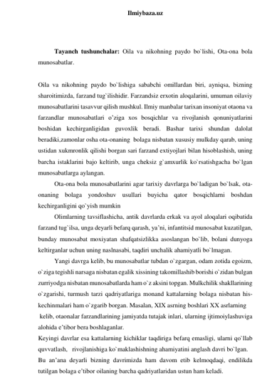  
Ilmiybaza.uz 
 
 
Tayanch tushunchalar: Oila va nikohning paydo bo`lishi, Ota-ona bola 
munosabatlar. 
 
Oila va nikohning paydo bo`lishiga sababchi omillardan biri, ayniqsa, bizning 
sharoitimizda, farzand tug`ilishidir. Farzandsiz erxotin aloqalarini, umuman oilaviy 
munosabatlarini tasavvur qilish mushkul. Ilmiy manbalar tarixan insoniyat otaona va 
farzandlar munosabatlari o’ziga xos bosqichlar va rivojlanish qonuniyatlarini 
boshidan kechirganligidan guvoxlik beradi. Bashar tarixi shundan dalolat 
beradiki,zamonlar osha ota-onaning  bolaga nisbatan xususiy mulkday qarab, uning 
ustidan xukmronlik qilishi borgan sari farzand extiyojlari bilan hisoblashish, uning 
barcha istaklarini bajo keltirib, unga cheksiz g`amxurlik ko`rsatishgacha bo`lgan 
munosabatlarga aylangan.  
Ota-ona bola munosabatlarini agar tarixiy davrlarga bo`ladigan bo`lsak, ota-
onaning bolaga yondoshuv usullari buyicha qator bosqichlarni boshdan 
kechirganligini qo`yish mumkin  
Olimlarning tavsiflashicha, antik davrlarda erkak va ayol aloqalari oqibatida 
farzand tug`ilsa, unga deyarli befarq qarash, ya’ni, infantitsid munosabat kuzatilgan, 
bunday munosabat moxiyatan shafqatsizlikka asoslangan bo`lib, bolani dunyoga 
keltirganlar uchun uning naslnasabi, taqdiri unchalik ahamiyatli bo`lmagan.  
Yangi davrga kelib, bu munosabatlar tubdan o`zgargan, odam zotida egoizm, 
o`ziga tegishli narsaga nisbatan egalik xissining takomillashib borishi o`zidan bulgan 
zurriyodga nisbatan munosabatlarda ham o`z aksini topgan. Mulkchilik shakllarining 
o`zgarishi, turmush tarzi qadriyatlariga monand kattalarning bolaga nisbatan his- 
kechinmalari ham o`zgarib borgan. Masalan, XIX asrning boshlari XX asrlarning  
 kelib, otaonalar farzandlarining jamiyatda tutajak inlari, ularning ijtimoiylashuviga 
alohida e’tibor bera boshlaganlar.  
Keyingi davrlar esa kattalarning kichiklar taqdiriga befarq emasligi, ularni qo`llab 
quvvatlash,   rivojlanishiga ko`maklashishning ahamiyatini anglash davri bo`lgan. 
Bu an’ana deyarli bizning davrimizda ham davom etib kelmoqdaqi, endilikda 
tutilgan bolaga e’tibor oilaning barcha qadriyatlaridan ustun ham keladi. 
