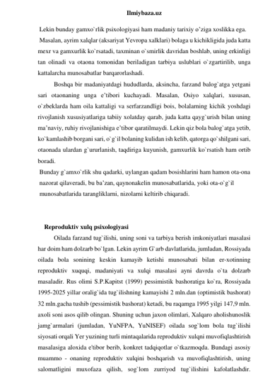  
Ilmiybaza.uz 
 Lekin bunday gamxo`rlik psixologiyasi ham madaniy tarixiy o’ziga xoslikka ega. 
 Masalan, ayrim xalqlar (aksariyat Yevropa xalklari) bolaga u kichikligida juda katta 
mexr va gamxurlik ko`rsatadi, taxminan o`smirlik davridan boshlab, uning erkinligi 
tan olinadi va otaona tomonidan beriladigan tarbiya uslublari o`zgartirilib, unga 
kattalarcha munosabatlar barqarorlashadi.  
Boshqa bir madaniyatdagi hududlarda, aksincha, farzand balog`atga yetgani 
sari otaonaning unga e’tibori kuchayadi. Masalan, Osiyo xalqlari, xususan, 
o`zbeklarda ham oila kattaligi va serfarzandligi bois, bolalarning kichik yoshdagi 
rivojlanish xususiyatlariga tabiiy xolatday qarab, juda katta qayg`urish bilan uning 
ma’naviy, ruhiy rivojlanishiga e’tibor qaratilmaydi. Lekin qiz bola balog`atga yetib, 
ko`kamlashib borgani sari, o`g`il bolaning kulidan ish kelib, qatorga qo`shilgani sari, 
otaonada ulardan g`ururlanish, taqdiriga kuyunish, gamxurlik ko`rsatish ham ortib 
boradi. 
 Bunday g`amxo`rlik shu qadarki, uylangan qadam bosishlarini ham hamon ota-ona 
 nazorat qilaveradi, bu ba’zan, qaynonakelin munosabatlarida, yoki ota-o`g`il 
 munosabatlarida tarangliklarni, nizolarni keltirib chiqaradi.  
 
 
    Reproduktiv xulq psixologiyasi 
Oilada farzand tug`ilishi, uning soni va tarbiya berish imkoniyatlari masalasi 
har doim ham dolzarb bo`lgan. Lekin ayrim G`arb davlatlarida, jumladan, Rossiyada 
oilada bola sonining keskin kamayib ketishi munosabati bilan er-xotinning 
reproduktiv xuquqi, madaniyati va xulqi masalasi ayni davrda o`ta dolzarb 
masaladir. Rus olimi S.P.Kapitst (1999) pessimistik bashoratiga ko`ra, Rossiyada 
1995-2025 yillar oralig`ida tug`ilishning kamayishi 2 mln.dan (optimistik bashorat) 
32 mln.gacha tushib (pessimistik bashorat) ketadi, bu raqamga 1995 yilgi 147,9 mln. 
axoli soni asos qilib olingan. Shuning uchun jaxon olimlari, Xalqaro aholishunoslik 
jamg`armalari (jumladan, YuNFPA, YuNISEF) oilada sog`lom bola tug`ilishi 
siyosati orqali Yer yuzining turli mintaqalarida reproduktiv xulqni muvofiqlashtirish 
masalasiga aloxida e'tibor berib, konkret tadqiqotlar o`tkazmoqda. Bundagi asosiy 
muammo - onaning reproduktiv xulqini boshqarish va muvofiqlashtirish, uning 
salomatligini muxofaza qilish, sog`lom zurriyod tug`ilishini kafolatlashdir. 
