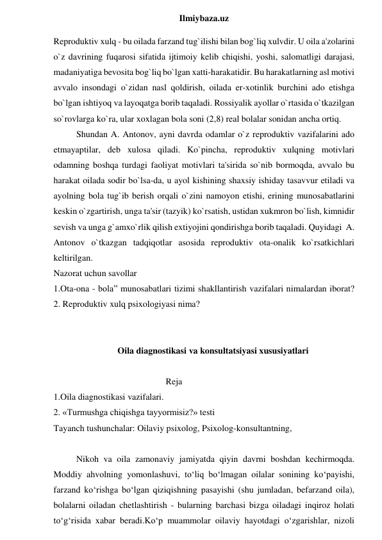  
Ilmiybaza.uz 
Reproduktiv xulq - bu oilada farzand tug`ilishi bilan bog`liq xulvdir. U oila a'zolarini 
o`z davrining fuqarosi sifatida ijtimoiy kelib chiqishi, yoshi, salomatligi darajasi, 
madaniyatiga bevosita bog`liq bo`lgan xatti-harakatidir. Bu harakatlarning asl motivi 
avvalo insondagi o`zidan nasl qoldirish, oilada er-xotinlik burchini ado etishga 
bo`lgan ishtiyoq va layoqatga borib taqaladi. Rossiyalik ayollar o`rtasida o`tkazilgan 
so`rovlarga ko`ra, ular xoxlagan bola soni (2,8) real bolalar sonidan ancha ortiq.  
Shundan A. Antonov, ayni davrda odamlar o`z reproduktiv vazifalarini ado 
etmayaptilar, deb xulosa qiladi. Ko`pincha, reproduktiv xulqning motivlari 
odamning boshqa turdagi faoliyat motivlari ta'sirida so`nib bormoqda, avvalo bu 
harakat oilada sodir bo`lsa-da, u ayol kishining shaxsiy ishiday tasavvur etiladi va 
ayolning bola tug`ib berish orqali o`zini namoyon etishi, erining munosabatlarini 
keskin o`zgartirish, unga ta'sir (tazyik) ko`rsatish, ustidan xukmron bo`lish, kimnidir 
sevish va unga g`amxo`rlik qilish extiyojini qondirishga borib taqaladi. Quyidagi  A. 
Antonov o`tkazgan tadqiqotlar asosida reproduktiv ota-onalik ko`rsatkichlari 
keltirilgan. 
Nazorat uchun savollar 
1.Ota-ona - bola” munosabatlari tizimi shakllantirish vazifalari nimalardan iborat? 
2. Reproduktiv xulq psixologiyasi nima? 
 
 
Oila diagnostikasi va konsultatsiyasi xususiyatlari 
 
                                                  Reja 
1.Oila diagnostikasi vazifalari. 
2. «Turmushga chiqishga tayyormisiz?» testi 
Tayanch tushunchalar: Oilaviy psixolog, Psixolog-konsultantning, 
 
Nikoh va oila zamonaviy jamiyatda qiyin davrni boshdan kechirmoqda. 
Moddiy ahvolning yomonlashuvi, to‘liq bo‘lmagan oilalar sonining ko‘payishi, 
farzand ko‘rishga bo‘lgan qiziqishning pasayishi (shu jumladan, befarzand oila), 
bolalarni oiladan chetlashtirish - bularning barchasi bizga oiladagi inqiroz holati 
to‘g‘risida xabar beradi.Ko‘p muammolar oilaviy hayotdagi o‘zgarishlar, nizoli 
