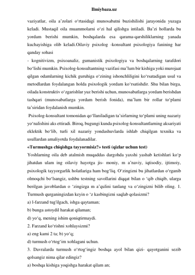  
Ilmiybaza.uz 
vaziyatlar, oila aʼzolari o‘rtasidagi munosabatni buzishilishi jarayonida yuzaga 
keladi. Mustaqil oila muammolarni o‘zi hal qilishga intiladi. Baʼzi hollarda bu 
yordam berishi mumkin, boshqalarda esa qarama-qarshiliklarning yanada 
kuchayishiga olib keladi.Oilaviy psixolog -konsultant psixologiya fanining har 
qanday sohasi  
- kognitivizm, psixoanaliz, gumanistik psixologiya va boshqalarning tarafdori 
bo‘lishi mumkin. Psixolog-konsultantning vazifasi maʼlum bir kishiga yoki murojaat 
qilgan odamlarning kichik guruhiga o‘zining ishonchliligini ko‘rsatadigan usul va 
metodlardan foydalangan holda psixologik yordam ko‘rsatishdir. Shu bilan birga, 
oilada konstruktiv o‘zgarishlar yuz berishi uchun, munosabatlarga yordam berishdan 
tashqari (munosabatlarga yordam berish fonida), maʼlum bir rollar to‘plami 
taʼsiridan foydalanish mumkin. 
 Psixolog-konsultant tomonidan qo‘llaniladigan taʼsirlarning to‘plami uning nazariy 
yo‘nalishini aks ettiradi. Biroq, bugungi kunda psixolog-konsultantlarning aksariyati 
eklektik bo‘lib, turli xil nazariy yondashuvlarda ishlab chiqilgan texnika va 
usullardan amaliyotda foydalanadilar. 
«Turmushga chiqishga tayyormisiz?» testi (qizlar uchun test) 
Yoshlarning oila deb atalmish muqaddas dargohda yaxshi yashab ketishlari ko‘p 
jihatdan ulam ing oilaviy hayotga jis- moniy, m a’naviy, iqtisodiy, ijtimoiy, 
psixologik tayyorgarlik holatlariga ham bog‘liq. O‘zingizni bu jihatlardan o‘rganib 
olmoqchi bo‘lsangiz, ushbu testning savollarini diqqat bilan o ‘qib chiqib, ularga 
berilgan javoblardan o ‘zingizga m a’qulini tanlang va o‘zingizni bilib oling. 1. 
Turmush qurganingizdan keyin o ‘z kasbingizni saqlab qolasizmi?  
a) l-farzand tug'ilgach, ishga qaytaman;  
b) bunga astoydil harakat qilaman;  
d) yo‘q, mening ishim qoniqtirmaydi.  
2. Farzand ko‘rishni xohlaysizmi?  
a) eng kami 2 ta; b) yo‘q;  
d) turmush o‘rtog‘im xohlagani uchun.  
3. Davralarda turmush o‘rtog‘ingiz boshqa ayol bilan qizi- qayotganini sezib 
qolsangiz nima qilar edingiz?  
a) boshqa kishiga yoqishga harakat qilam an; 
