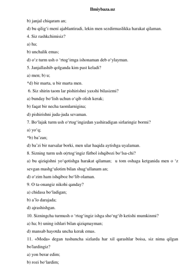  
Ilmiybaza.uz 
b) janjal chiqaram an;   
d) bu qilig‘i mení ajablantiradi, lekin men sezdirmaslikka harakat qilaman.  
4. Siz rashkchimisiz?  
a) ha;  
b) unchalik emas;  
d) o‘z turm ush o ‘rtog‘imga ishonaman deb o‘ylayman.  
5. Janjallashib qolganda kim past keladi?  
a) men; b) u;  
*d) bir marta, u bir marta men. 
 6. Siz shirin taom lar pishirishni yaxshi bilasizmi?  
a) bunday bo‘lish uchun o‘qib olish kerak;  
b) faqat bir necha taomlarnigina;  
d) pishirishni juda-juda sevaman.  
7. Bo‘lajak turm ush o‘rtog‘ingizdan yashiradigan sirlaringiz bormi?  
a) yo‘q;  
*b) ba’zan;  
d) ba’zi bir narsalar borki, men ular haqida aytishga uyalaman.  
8. Sizning turm ush o(rtog‘ingiz fútbol ishqibozi bo‘lsa-chi?  
a) bu qiziqishni yo‘qotishga harakat qilaman;  u tom oshaga ketganida men o ‘z 
sevgan mashg‘ulotim bilan shug‘ullanam an;  
d) o‘zim ham ishqiboz bo‘lib olaman.  
9. O ta-onangiz nikohi qanday?  
a) chidasa bo‘ladigan;  
b) a’lo darajada;  
d) ajrashishgan.  
10. Sizningcha turmush o ‘rtog‘ingiz ishga sho‘ng‘ib ketishi mumkinmi?  
a) ha; b) uning ishlari bilan qiziqmayman;  
d) mansab hayotda uncha kerak emas.  
11. «Moda» degan tushuncha sizlarda har xil qarashlar boisa, siz nima qilgan 
bo'lardingiz?  
a) yon berar edim;  
b) rozi bo‘lardim;  
