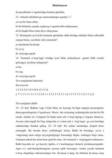  
Ilmiybaza.uz 
d) qarashlarini o‘zgartirishga harakat qilardim. 
12. «Sinash nikohlari»ga munosabatingiz qanday? ✓ 
a) rozi bo‘lmas edim;  
b) bir-birlarini yanada yaqinroq o`rganish deb tushunaman;  
d) bu haqda biron nima deya olmayman.  
13. Sizningcha ayol kishi turmush qurishdan oldin boshqa erkaklar bilan uchrashib 
yurgan boisa, yaxshimi yoki yomonmi?  
a) menimcha bu kerak;  
b) yo‘q;  
d) vaziyatga qarab.  
14. Turmush o‘rtog‘ingiz boshqa ayol bilan uchrashayot- ganini bilib (sezib) 
qolsangiz, kechirar edingizmi?  
a) ha;  
b) yoq;  
d) vaziyatga qarab. 
Test natijalarini baholash: 
Savol javob 
1 2 3 4 5 6 7 8 9 10 lt 12 13 14 
a ? ? 1 2 1 3 1 2 1 3 3 2 2 b 1 1 2 2 2 3 3 2 2 1 1 d 1 2 3 3 3 3 1 2 l 3 1 2 j J 
 
Test natijalari tahlili: 
14—23 bail. Balkim vaqt o‘tishi bilan siz hayotga bo‘lgan nuqtayi-nazaringizni, 
dunyoqarashingizni o^zgartirasiz. Hozir- cha sizlarning oralaringizda nizolar bo‘lib 
turadi, chunki siz o‘zingizni bo‘lajak turm ush o‘rtog‘ingizga o krgana olmaysiz. 
Asosan sabr-toqatli bo‘ling, kelgusida o‘z turm ush o ‘rtog‘ingiz- ga yon berishga 
odatlanishga harakat qiling. 24—32 ball. Siz uchun turmushga chiqish biroz 
ertaroqdir. Bu borada biroz yetilishingiz lozim. Balki bu boradagi, ya’ni o 
‘zingizning turm ushga tayyorgarligingiz borasidagi ikqila- nishingiz bejiz emas. 
Umuman nikoh har doim ham ajralish emas. Siz turmush o ‘rtog'ingizni tushunasiz. 
Balki hayotda siz- ga hayotiy tajriba, o‘z kuchingizga ishonch yetishmayotgandir. 
Agar o‘z xatti-harakatlaringizni nazorat qilib borsangiz, sizdan yaxshi turmush 
o‘rtoq chiqishiga imkoniyatingiz bor. Ko‘proq o‘qing, bu bilimlar ko‘proq sizga 
