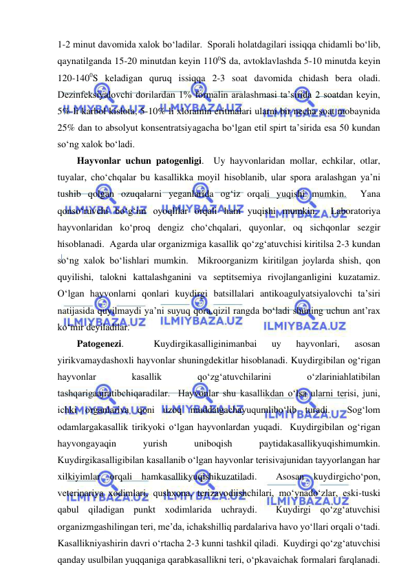  
 
1-2 minut davomida xalok bo‘ladilar.  Sporali holatdagilari issiqqa chidamli bo‘lib, 
qaynatilganda 15-20 minutdan keyin 1100S da, avtoklavlashda 5-10 minutda keyin 
120-1400S keladigan quruq issiqqa 2-3 soat davomida chidash bera oladi.  
Dezinfeksiyalovchi dorilardan 1% formalin aralashmasi ta’sirida 2 soatdan keyin, 
5% li karbol kislota, 5-10% li xloramin eritmalari ularni bir necha soat mobaynida 
25% dan to absolyut konsentratsiyagacha bo‘lgan etil spirt ta’sirida esa 50 kundan 
so‘ng xalok bo‘ladi.  
Hayvonlar uchun patogenligi.  Uy hayvonlaridan mollar, echkilar, otlar, 
tuyalar, cho‘chqalar bu kasallikka moyil hisoblanib, ular spora aralashgan ya’ni 
tushib qolgan ozuqalarni yeganlarida og‘iz orqali yuqishi mumkin.  Yana 
qonso‘ruvchi bo‘g‘im oyoqlilar orqali ham yuqishi mumkin.  Laboratoriya 
hayvonlaridan ko‘proq dengiz cho‘chqalari, quyonlar, oq sichqonlar sezgir 
hisoblanadi.  Agarda ular organizmiga kasallik qo‘zg‘atuvchisi kiritilsa 2-3 kundan 
so‘ng xalok bo‘lishlari mumkin.  Mikroorganizm kiritilgan joylarda shish, qon 
quyilishi, talokni kattalashganini va septitsemiya rivojlanganligini kuzatamiz.  
O‘lgan hayvonlarni qonlari kuydirgi batsillalari antikoagulyatsiyalovchi ta’siri 
natijasida quyilmaydi ya’ni suyuq qora,qizil rangda bo‘ladi shuning uchun ant’rax 
ko‘mir deyiladilar.  
Patogenezi. 
 
Kuydirgikasalliginimanbai 
uy 
hayvonlari, 
asosan 
yirikvamaydashoxli hayvonlar shuningdekitlar hisoblanadi. Kuydirgibilan og‘rigan 
hayvonlar 
kasallik 
qo‘zg‘atuvchilarini 
o‘zlariniahlatibilan 
tashqarigaajratibchiqaradilar.  Hayvonlar shu kasallikdan o‘lsa ularni terisi, juni, 
ichki organlariva qoni uzoq muddatgachayuqumlibo‘lib turadi.  Sog‘lom 
odamlargakasallik tirikyoki o‘lgan hayvonlardan yuqadi.  Kuydirgibilan og‘rigan 
hayvongayaqin 
yurish 
uniboqish 
paytidakasallikyuqishimumkin.  
Kuydirgikasalligibilan kasallanib o‘lgan hayvonlar terisivajunidan tayyorlangan har 
xilkiyimlar orqali hamkasallikyuqishikuzatiladi.  Asosan kuydirgicho‘pon, 
veterinariya xodimlari, qushxona, terizavodiishchilari, mo‘ynado‘zlar, eski-tuski 
qabul qiladigan punkt xodimlarida uchraydi.  Kuydirgi qo‘zg‘atuvchisi 
organizmgashilingan teri, me’da, ichakshilliq pardalariva havo yo‘llari orqali o‘tadi.  
Kasallikniyashirin davri o‘rtacha 2-3 kunni tashkil qiladi.  Kuydirgi qo‘zg‘atuvchisi 
qanday usulbilan yuqqaniga qarabkasallikni teri, o‘pkavaichak formalari farqlanadi.  
