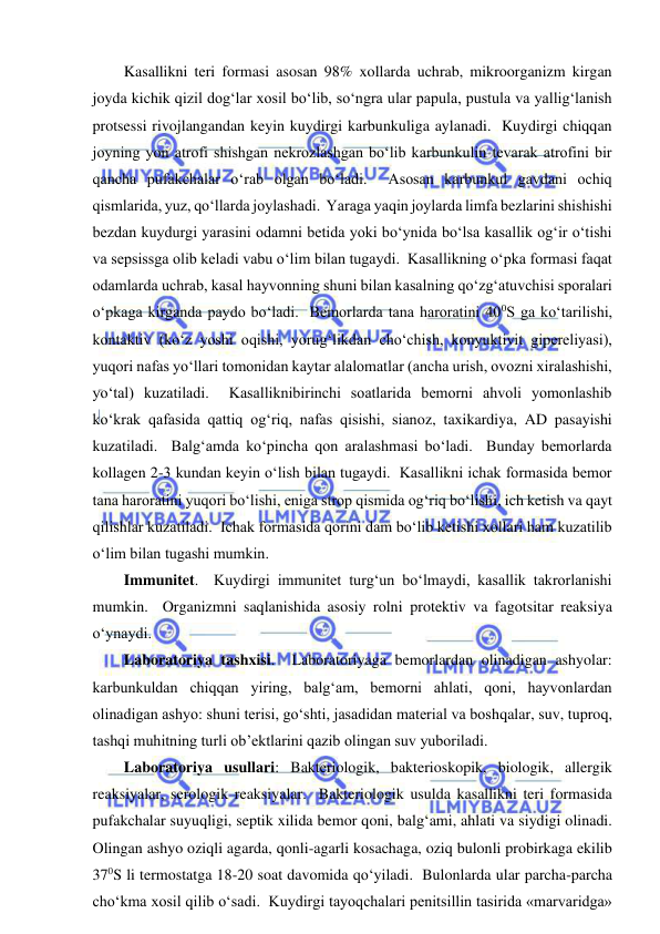  
 
Kasallikni teri formasi asosan 98% xollarda uchrab, mikroorganizm kirgan 
joyda kichik qizil dog‘lar xosil bo‘lib, so‘ngra ular papula, pustula va yallig‘lanish 
protsessi rivojlangandan keyin kuydirgi karbunkuliga aylanadi.  Kuydirgi chiqqan 
joyning yon atrofi shishgan nekrozlashgan bo‘lib karbunkulin tevarak atrofini bir 
qancha pufakchalar o‘rab olgan bo‘ladi.  Asosan karbunkul gavdani ochiq 
qismlarida, yuz, qo‘llarda joylashadi.  Yaraga yaqin joylarda limfa bezlarini shishishi 
bezdan kuydurgi yarasini odamni betida yoki bo‘ynida bo‘lsa kasallik og‘ir o‘tishi 
va sepsissga olib keladi vabu o‘lim bilan tugaydi.  Kasallikning o‘pka formasi faqat 
odamlarda uchrab, kasal hayvonning shuni bilan kasalning qo‘zg‘atuvchisi sporalari 
o‘pkaga kirganda paydo bo‘ladi.  Bemorlarda tana haroratini 400S ga ko‘tarilishi, 
kontaktiv (ko‘z yoshi oqishi, yorug‘likdan cho‘chish, konyuktivit gipereliyasi), 
yuqori nafas yo‘llari tomonidan kaytar alalomatlar (ancha urish, ovozni xiralashishi, 
yo‘tal) kuzatiladi.  Kasalliknibirinchi soatlarida bemorni ahvoli yomonlashib 
ko‘krak qafasida qattiq og‘riq, nafas qisishi, sianoz, taxikardiya, AD pasayishi 
kuzatiladi.  Balg‘amda ko‘pincha qon aralashmasi bo‘ladi.  Bunday bemorlarda 
kollagen 2-3 kundan keyin o‘lish bilan tugaydi.  Kasallikni ichak formasida bemor 
tana haroratini yuqori bo‘lishi, eniga strop qismida og‘riq bo‘lishi, ich ketish va qayt 
qilishlar kuzatiladi.  Ichak formasida qorini dam bo‘lib ketishi xollari ham kuzatilib 
o‘lim bilan tugashi mumkin.  
Immunitet.  Kuydirgi immunitet turg‘un bo‘lmaydi, kasallik takrorlanishi 
mumkin.  Organizmni saqlanishida asosiy rolni protektiv va fagotsitar reaksiya 
o‘ynaydi.  
Laboratoriya tashxisi.  Laboratoriyaga bemorlardan olinadigan ashyolar: 
karbunkuldan chiqqan yiring, balg‘am, bemorni ahlati, qoni, hayvonlardan 
olinadigan ashyo: shuni terisi, go‘shti, jasadidan material va boshqalar, suv, tuproq, 
tashqi muhitning turli ob’ektlarini qazib olingan suv yuboriladi.  
Laboratoriya usullari: Bakteriologik, bakterioskopik, biologik, allergik 
reaksiyalar, serologik reaksiyalar.  Bakteriologik usulda kasallikni teri formasida 
pufakchalar suyuqligi, septik xilida bemor qoni, balg‘ami, ahlati va siydigi olinadi.  
Olingan ashyo oziqli agarda, qonli-agarli kosachaga, oziq bulonli probirkaga ekilib 
370S li termostatga 18-20 soat davomida qo‘yiladi.  Bulonlarda ular parcha-parcha 
cho‘kma xosil qilib o‘sadi.  Kuydirgi tayoqchalari penitsillin tasirida «marvaridga» 
