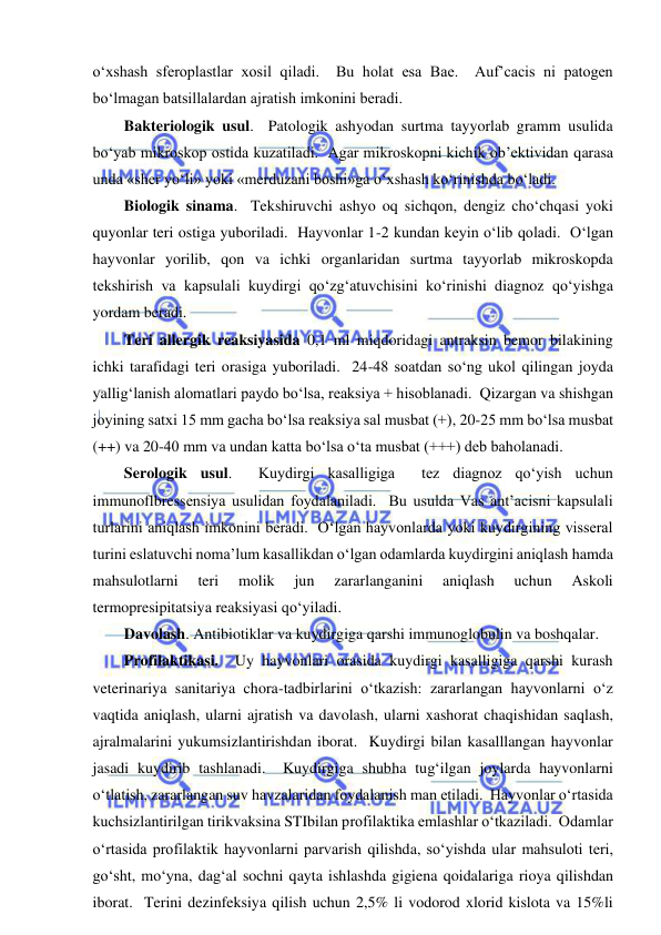  
 
o‘xshash sferoplastlar xosil qiladi.  Bu holat esa Bae.  Auf’cacis ni patogen 
bo‘lmagan batsillalardan ajratish imkonini beradi.  
Bakteriologik usul.  Patologik ashyodan surtma tayyorlab gramm usulida 
bo‘yab mikroskop ostida kuzatiladi.  Agar mikroskopni kichik ob’ektividan qarasa 
unda «sher yo‘li» yoki «merduzani boshi»ga o‘xshash ko‘rinishda bo‘ladi.  
Biologik sinama.  Tekshiruvchi ashyo oq sichqon, dengiz cho‘chqasi yoki 
quyonlar teri ostiga yuboriladi.  Hayvonlar 1-2 kundan keyin o‘lib qoladi.  O‘lgan 
hayvonlar yorilib, qon va ichki organlaridan surtma tayyorlab mikroskopda 
tekshirish va kapsulali kuydirgi qo‘zg‘atuvchisini ko‘rinishi diagnoz qo‘yishga 
yordam beradi.  
Teri allergik reaksiyasida 0,1 ml miqdoridagi antraksin bemor bilakining 
ichki tarafidagi teri orasiga yuboriladi.  24-48 soatdan so‘ng ukol qilingan joyda 
yallig‘lanish alomatlari paydo bo‘lsa, reaksiya + hisoblanadi.  Qizargan va shishgan 
joyining satxi 15 mm gacha bo‘lsa reaksiya sal musbat (+), 20-25 mm bo‘lsa musbat 
(++) va 20-40 mm va undan katta bo‘lsa o‘ta musbat (+++) deb baholanadi.  
Serologik usul.  Kuydirgi kasalligiga  tez diagnoz qo‘yish uchun 
immunoflbressensiya usulidan foydalaniladi.  Bu usulda Vas ant’acisni kapsulali 
turlarini aniqlash imkonini beradi.  O‘lgan hayvonlarda yoki kuydirgining visseral 
turini eslatuvchi noma’lum kasallikdan o‘lgan odamlarda kuydirgini aniqlash hamda 
mahsulotlarni 
teri 
molik 
jun 
zararlanganini 
aniqlash 
uchun 
Askoli 
termopresipitatsiya reaksiyasi qo‘yiladi.  
Davolash. Antibiotiklar va kuydirgiga qarshi immunoglobulin va boshqalar.  
Profilaktikasi.  Uy hayvonlari orasida kuydirgi kasalligiga qarshi kurash 
veterinariya sanitariya chora-tadbirlarini o‘tkazish: zararlangan hayvonlarni o‘z 
vaqtida aniqlash, ularni ajratish va davolash, ularni xashorat chaqishidan saqlash, 
ajralmalarini yukumsizlantirishdan iborat.  Kuydirgi bilan kasalllangan hayvonlar 
jasadi kuydirib tashlanadi.  Kuydirgiga shubha tug‘ilgan joylarda hayvonlarni 
o‘tlatish, zararlangan suv havzalaridan foydalanish man etiladi.  Hayvonlar o‘rtasida 
kuchsizlantirilgan tirikvaksina STIbilan profilaktika emlashlar o‘tkaziladi.  Odamlar 
o‘rtasida profilaktik hayvonlarni parvarish qilishda, so‘yishda ular mahsuloti teri, 
go‘sht, mo‘yna, dag‘al sochni qayta ishlashda gigiena qoidalariga rioya qilishdan 
iborat.  Terini dezinfeksiya qilish uchun 2,5% li vodorod xlorid kislota va 15%li 
