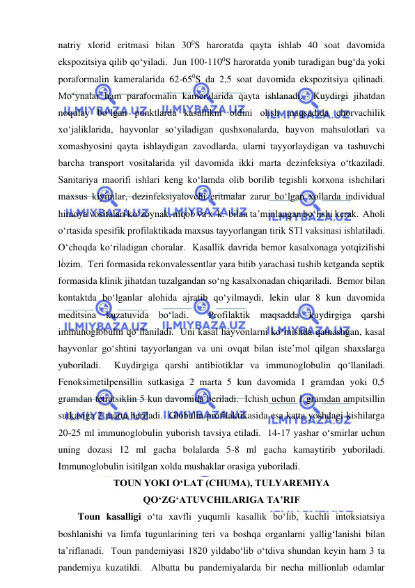  
 
natriy xlorid eritmasi bilan 300S haroratda qayta ishlab 40 soat davomida 
ekspozitsiya qilib qo‘yiladi.  Jun 100-1100S haroratda yonib turadigan bug‘da yoki 
poraformalin kameralarida 62-650S da 2,5 soat davomida ekspozitsiya qilinadi.  
Mo‘ynalar ham paraformalin kameralarida qayta ishlanadi.  Kuydirgi jihatdan 
noqulay bo‘lgan punktlarda kasallikni oldini olish maqsadida chorvachilik 
xo‘jaliklarida, hayvonlar so‘yiladigan qushxonalarda, hayvon mahsulotlari va 
xomashyosini qayta ishlaydigan zavodlarda, ularni tayyorlaydigan va tashuvchi 
barcha transport vositalarida yil davomida ikki marta dezinfeksiya o‘tkaziladi.  
Sanitariya maorifi ishlari keng ko‘lamda olib borilib tegishli korxona ishchilari 
maxsus kiyimlar, dezinfeksiyalovchi eritmalar zarur bo‘lgan xollarda individual 
himoya vositalari ko‘zoynak, niqob va x. k.  bilan ta’minlangan bo‘lishi kerak.  Aholi 
o‘rtasida spesifik profilaktikada maxsus tayyorlangan tirik STI vaksinasi ishlatiladi.  
O‘choqda ko‘riladigan choralar.  Kasallik davrida bemor kasalxonaga yotqizilishi 
lozim.  Teri formasida rekonvalessentlar yara bitib yarachasi tushib ketganda septik 
formasida klinik jihatdan tuzalgandan so‘ng kasalxonadan chiqariladi.  Bemor bilan 
kontaktda bo‘lganlar alohida ajratib qo‘yilmaydi, lekin ular 8 kun davomida 
meditsina kuzatuvida bo‘ladi.  Profilaktik maqsadda kuydirgiga qarshi 
immunoglobulin qo‘llaniladi.  Uni kasal hayvonlarni ko‘mishda qatnashgan, kasal 
hayvonlar go‘shtini tayyorlangan va uni ovqat bilan iste’mol qilgan shaxslarga 
yuboriladi.  Kuydirgiga qarshi antibiotiklar va immunoglobulin qo‘llaniladi.  
Fenoksimetilpensillin sutkasiga 2 marta 5 kun davomida 1 gramdan yoki 0,5 
gramdan tetratsiklin 5 kun davomida beriladi.  Ichish uchun 1 gramdan ampitsillin 
sutkasiga 2 marta beriladi.  Globulin profilaktikasida esa katta yoshdagi kishilarga 
20-25 ml immunoglobulin yuborish tavsiya etiladi.  14-17 yashar o‘smirlar uchun 
uning dozasi 12 ml gacha bolalarda 5-8 ml gacha kamaytirib yuboriladi.  
Immunoglobulin isitilgan xolda mushaklar orasiga yuboriladi.  
TOUN YOKI O‘LAT (CHUMA), TULYAREMIYA 
QO‘ZG‘ATUVCHILARIGA TA’RIF 
Toun kasalligi o‘ta xavfli yuqumli kasallik bo‘lib, kuchli intoksiatsiya 
boshlanishi va limfa tugunlarining teri va boshqa organlarni yallig‘lanishi bilan 
ta’riflanadi.  Toun pandemiyasi 1820 yildabo‘lib o‘tdiva shundan keyin ham 3 ta 
pandemiya kuzatildi.  Albatta bu pandemiyalarda bir necha millionlab odamlar 
