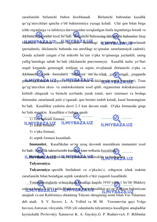  
 
zararlanishi birlamchi bubon hisoblanadi.  Birlamchi bubondan kasallik 
qo‘zg‘atuvchilari qancha o‘tib bakteriemiya yuzaga keladi.  Ular qon bilan birga 
ichki organlarga va infeksiya darvozasidan uzoqlashgan limfa tugunlariga boradi va 
ikkilamchi bubonlar xosil bo‘ladi.  Birlamchi bubonning ikkilamchi bubondan farqi 
birlamchi bubonda limfa tugunlari atrofidagi to‘qimalar ham zararlanadi 
(periadenit), ikkilamchi bubonda esa atrofdagi to‘qimalar zararlanmaydi (adenit).  
Qonda aylanib yurgan o‘lat mikrobi ba’zan o‘pka to‘qimasiga joylashib, uning 
yallig‘lanishiga sabab bo‘ladi (ikkilamchi pnevmoniya).  Kasallik nafas yo‘llari 
orqali kirganda gemoragik zotiljam va sepsis rivojlanadi (birlamchi o‘pka va 
ikkilamchi septik formalari). Infeksiya me’da-ichak yo‘li orqali yuqqanda 
gemorragik enterit va sepsis rivojlanadi (ichak va ikkilamchi septik formalari).  Toun 
qo‘zg‘atuvchisi ekzo- va endotoksinlarni xosil qilib, organizmni itoksikatsiyasini 
keltirib chiqaradi va birinchi navbatda yurak tomir, nerv sistemasi va boshqa 
sistemalar zararlanadi puls o‘zgaradi, qon bosimi tushib ketadi, kasal besarangiom 
bo‘ladi.  Kasallikni yashirin davri 2-3 kun davom etadi.  O‘pka formasida qisqa 
bo‘lishi mumkin.  Kasallikni o‘tishiga qarab: 
1) Teri bubonli formasi. 
2) ichak formasi. 
3) o‘pka formasi. 
4) septik formasi kuzatiladi.  
Immunitet.  Kasallikdan so‘ng uzoq davomli mustahkam immunitet xosil 
bo‘ladi.  Kasallik takrorlanishi kamdan-kam xollarda kuzatiladi.  
Davolash. Antibiotiklar (streptomitsin, tetratsiklin va boshqalar) 
Tulyaremiya.  
Tulyaremiya–spesifik limfadenit va o‘pka,ko‘z, oshqozon ichak traktini 
zararlanishi bilan boradigan septik xarakterli o‘tkir yuqumli kasallikdir.  
Yumronqoziqlarda uchraydigan kasalligi haqida 1910 yilda 1 bo‘lib Makkoy 
axborot berdi va 1911 yilda Makkoy vaChepin kasallikni qo‘zg‘atadigan bakteriyani 
aniqladi va uni Kaliforniya shtatining Tulyare okrugining nomi bilan Vas Tularense 
deb atadi.  S. V. Suvrov, L. A. Volfed va M. M.  Voronnovlar quyi Volga 
havzasi,Astraxan viloyatida 1926 yili odamlarda tulyaremiya kasalligini aniqladilar 
keyinchalik Povlovskiy Xatenever K. A. Gayskiy,G. P. RudnevvaA. F. Bilibinlar 
