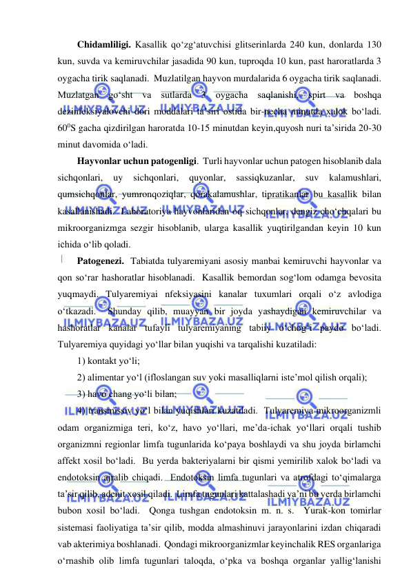  
 
Chidamliligi. Kasallik qo‘zg‘atuvchisi glitserinlarda 240 kun, donlarda 130 
kun, suvda va kemiruvchilar jasadida 90 kun, tuproqda 10 kun, past haroratlarda 3 
oygacha tirik saqlanadi.  Muzlatilgan hayvon murdalarida 6 oygacha tirik saqlanadi.  
Muzlatgan go‘sht va sutlarda 3 oygacha saqlanishi, spirt va boshqa 
dezinfeksiyalovchi dori moddalari ta’siri ostida bir-necha minutda xalok bo‘ladi.  
600S gacha qizdirilgan haroratda 10-15 minutdan keyin,quyosh nuri ta’sirida 20-30 
minut davomida o‘ladi.  
Hayvonlar uchun patogenligi.  Turli hayvonlar uchun patogen hisoblanib dala 
sichqonlari, 
uy 
sichqonlari, 
quyonlar, 
sassiqkuzanlar, 
suv 
kalamushlari, 
qumsichqonlar, yumronqoziqlar, qorakalamushlar, tipratikanlar bu kasallik bilan 
kasallanishadi.  Laboratoriya hayvonlaridan oq sichqonlar, dengiz cho‘chqalari bu 
mikroorganizmga sezgir hisoblanib, ularga kasallik yuqtirilgandan keyin 10 kun 
ichida o‘lib qoladi.  
Patogenezi.  Tabiatda tulyaremiyani asosiy manbai kemiruvchi hayvonlar va 
qon so‘rar hashoratlar hisoblanadi.  Kasallik bemordan sog‘lom odamga bevosita 
yuqmaydi. Tulyaremiyai nfeksiyasini kanalar tuxumlari orqali o‘z avlodiga 
o‘tkazadi.  Shunday qilib, muayyan bir joyda yashaydigan kemiruvchilar va 
hashoratlar kanalar tufayli tulyaremiyaning tabiiy o‘chog‘i paydo bo‘ladi.  
Tulyaremiya quyidagi yo‘llar bilan yuqishi va tarqalishi kuzatiladi:  
1) kontakt yo‘li;  
2) alimentar yo‘l (ifloslangan suv yoki masalliqlarni iste’mol qilish orqali);  
3) havo chang yo‘li bilan;  
4) transmissiv yo‘l bilan yuqishlari kuzatiladi.  Tulyaremiya mikroorganizmli 
odam organizmiga teri, ko‘z, havo yo‘llari, me’da-ichak yo‘llari orqali tushib 
organizmni regionlar limfa tugunlarida ko‘paya boshlaydi va shu joyda birlamchi 
affekt xosil bo‘ladi.  Bu yerda bakteriyalarni bir qismi yemirilib xalok bo‘ladi va 
endotoksin ajralib chiqadi.  Endotoksin limfa tugunlari va atrofdagi to‘qimalarga 
ta’sir qilib, adenit xosil qiladi.  Limfa tugunlari kattalashadi ya’ni bu yerda birlamchi 
bubon xosil bo‘ladi.  Qonga tushgan endotoksin m. n. s.  Yurak-kon tomirlar 
sistemasi faoliyatiga ta’sir qilib, modda almashinuvi jarayonlarini izdan chiqaradi 
vab akterimiya boshlanadi.  Qondagi mikroorganizmlar keyinchalik RES organlariga 
o‘rnashib olib limfa tugunlari taloqda, o‘pka va boshqa organlar yallig‘lanishi 
