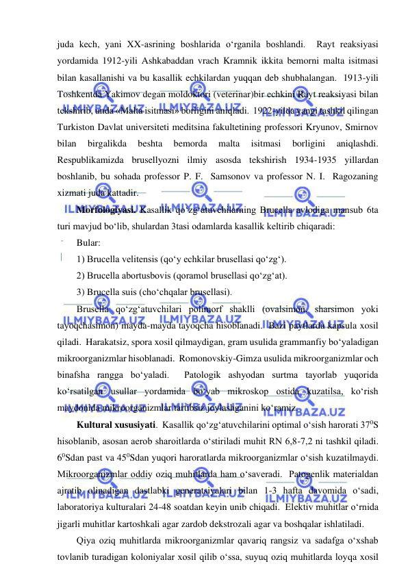  
 
juda kech, yani XX-asrining boshlarida o‘rganila boshlandi.  Rayt reaksiyasi 
yordamida 1912-yili Ashkabaddan vrach Kramnik ikkita bemorni malta isitmasi 
bilan kasallanishi va bu kasallik echkilardan yuqqan deb shubhalangan.  1913-yili 
Toshkentda Yakimov degan moldoktori (veterinar)bir echkini Rayt reaksiyasi bilan 
tekshirib, unda «Malta isitmasi» borligini aniqladi.  1922-yilda yangi tashkil qilingan 
Turkiston Davlat universiteti meditsina fakultetining professori Kryunov, Smirnov 
bilan 
birgalikda 
beshta 
bemorda 
malta 
isitmasi 
borligini 
aniqlashdi.  
Respublikamizda brusellyozni ilmiy asosda tekshirish 1934-1935 yillardan 
boshlanib, bu sohada professor P. F.  Samsonov va professor N. I.  Ragozaning 
xizmati juda kattadir.  
Morfologiyasi. Kasallik qo‘zg‘atuvchilarning Brucella avlodiga mansub 6ta 
turi mavjud bo‘lib, shulardan 3tasi odamlarda kasallik keltirib chiqaradi:  
Bular: 
1) Brucella velitensis (qo‘y echkilar brusellasi qo‘zg‘).  
2) Brucella abortusbovis (qoramol brusellasi qo‘zg‘at).  
3) Brucella suis (cho‘chqalar brusellasi).  
Brusella qo‘zg‘atuvchilari polimorf shaklli (ovalsimon, sharsimon yoki 
tayoqchasimon) mayda-mayda tayoqcha hisoblanadi.  Bazi paytlarda kapsula xosil 
qiladi.  Harakatsiz, spora xosil qilmaydigan, gram usulida grammanfiy bo‘yaladigan 
mikroorganizmlar hisoblanadi.  Romonovskiy-Gimza usulida mikroorganizmlar och 
binafsha rangga bo‘yaladi.  Patologik ashyodan surtma tayorlab yuqorida 
ko‘rsatilgan usullar yordamida bo‘yab mikroskop ostida kuzatilsa, ko‘rish 
maydonida mikroorganizmlar tartibsiz joylashganini ko‘ramiz.  
Kultural xususiyati.  Kasallik qo‘zg‘atuvchilarini optimal o‘sish harorati 370S 
hisoblanib, asosan aerob sharoitlarda o‘stiriladi muhit RN 6,8-7,2 ni tashkil qiladi.  
60Sdan past va 450Sdan yuqori haroratlarda mikroorganizmlar o‘sish kuzatilmaydi.  
Mikroorganizmlar oddiy oziq muhitlarda ham o‘saveradi.  Patogenlik materialdan 
ajratib olinadigan dastlabki generatsiyalari bilan 1-3 hafta davomida o‘sadi, 
laboratoriya kulturalari 24-48 soatdan keyin unib chiqadi.  Elektiv muhitlar o‘rnida 
jigarli muhitlar kartoshkali agar zardob dekstrozali agar va boshqalar ishlatiladi.  
Qiya oziq muhitlarda mikroorganizmlar qavariq rangsiz va sadafga o‘xshab 
tovlanib turadigan koloniyalar xosil qilib o‘ssa, suyuq oziq muhitlarda loyqa xosil 
