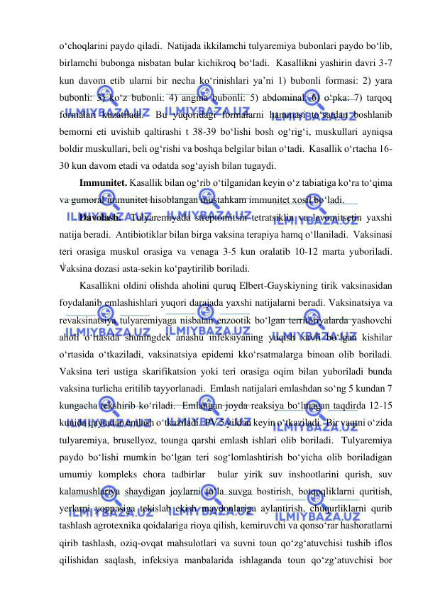  
 
o‘choqlarini paydo qiladi.  Natijada ikkilamchi tulyaremiya bubonlari paydo bo‘lib, 
birlamchi bubonga nisbatan bular kichikroq bo‘ladi.  Kasallikni yashirin davri 3-7 
kun davom etib ularni bir necha ko‘rinishlari ya’ni 1) bubonli formasi: 2) yara 
bubonli: 3) ko‘z bubonli: 4) angina bubonli: 5) abdominal: 6) o‘pka: 7) tarqoq 
formalari kuzatiladi.  Bu yuqoridagi formalarni hammasi to‘satdan boshlanib 
bemorni eti uvishib qaltirashi t 38-39 bo‘lishi bosh og‘rig‘i, muskullari ayniqsa 
boldir muskullari, beli og‘rishi va boshqa belgilar bilan o‘tadi.  Kasallik o‘rtacha 16-
30 kun davom etadi va odatda sog‘ayish bilan tugaydi.  
Immunitet. Kasallik bilan og‘rib o‘tilganidan keyin o‘z tabiatiga ko‘ra to‘qima 
va gumoral immunitet hisoblangan mustahkam immunitet xosil bo‘ladi. 
Davolash.  Tulyaremiyada streptomitsin tetratsiklin va levomitsetin yaxshi 
natija beradi.  Antibiotiklar bilan birga vaksina terapiya hamq o‘llaniladi.  Vaksinasi 
teri orasiga muskul orasiga va venaga 3-5 kun oralatib 10-12 marta yuboriladi.  
Vaksina dozasi asta-sekin ko‘paytirilib boriladi.  
Kasallikni oldini olishda aholini quruq Elbert-Gayskiyning tirik vaksinasidan 
foydalanib emlashishlari yuqori darajada yaxshi natijalarni beradi. Vaksinatsiya va 
revaksinatsiya tulyaremiyaga nisbatan enzootik bo‘lgan territoriyalarda yashovchi 
aholi o‘rtasida shuningdek anashu infeksiyaning yuqish xavfi bo‘lgan kishilar 
o‘rtasida o‘tkaziladi, vaksinatsiya epidemi kko‘rsatmalarga binoan olib boriladi.  
Vaksina teri ustiga skarifikatsion yoki teri orasiga oqim bilan yuboriladi bunda 
vaksina turlicha eritilib tayyorlanadi.  Emlash natijalari emlashdan so‘ng 5 kundan 7 
kungacha tekshirib ko‘riladi.  Emlangan joyda reaksiya bo‘lmagan taqdirda 12-15 
kunida qaytadan emlash o‘tkaziladi.  PV 5 yildan keyin o‘tkaziladi.  Bir vaqtni o‘zida 
tulyaremiya, brusellyoz, tounga qarshi emlash ishlari olib boriladi.  Tulyaremiya 
paydo bo‘lishi mumkin bo‘lgan teri sog‘lomlashtirish bo‘yicha olib boriladigan 
umumiy kompleks chora tadbirlar  bular yirik suv inshootlarini qurish, suv 
kalamushlariya shaydigan joylarni to‘la suvga bostirish, botqoqliklarni quritish, 
yerlarni yoppasiga tekislab ekish maydonlariga aylantirish, chuqurliklarni qurib 
tashlash agrotexnika qoidalariga rioya qilish, kemiruvchi va qonso‘rar hashoratlarni 
qirib tashlash, oziq-ovqat mahsulotlari va suvni toun qo‘zg‘atuvchisi tushib iflos 
qilishidan saqlash, infeksiya manbalarida ishlaganda toun qo‘zg‘atuvchisi bor 
