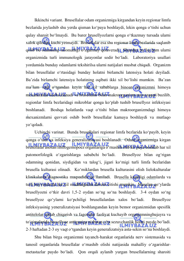  
 
Ikkinchi variant.  Brusellalar odam organizmiga kirgandan keyin regionar limfa 
bezlarida joylashib shu yerda qisman ko‘paya boshlaydi, lekin qonga o‘tishi uchun 
qulay sharoit bo‘lmaydi.  Bu barer brusellyozlarni qonga o‘tkazmay tursada ularni 
xalok qilishga kuchi yetmaydi.  Brusellalar esa shu regionar limfa bezlarida saqlanib 
qolib bu odamning salomatligi o‘zgarmay qolaveradi.  Shunday bo‘lsa ham ularni 
organizmida turli immunologik jarayonlar sodir bo‘ladi.  Laboratoriya usullari 
yordamida bunday odamlarni tekshirilsa ularni natijalari musbat chiqadi.  Organizm 
bilan brusellalar o‘rtasidagi bunday holatni birlamchi latensiya holati deyiladi.  
Ba’zida birlamchi latensiya holatining oqibati ikki xil bo‘lishi mumkin.  Ba’zan 
ma’lum vaqt o‘tgandan keyin har xil sabablarga binoan organizmni himoya 
mexanizmlar kuchsizlanadi va brusellalar bilan makroorganizm muvozanati buzilib, 
regionlar limfa bezlaridagi mikroblar qonga ko‘plab tushib brusellyoz infeksiyasi 
boshlanadi.  Boshqa holatlarda vaqt o‘tishi bilan makroorganizmdagi himoya 
mexanizmlarni quvvati oshib borib brusellalar kamaya boshlaydi va mutlaqo 
yo‘qoladi.  
Uchinchi varinat.  Bunda brusellalari regionar limfa bezlarida ko‘payib, keyin 
qonga o‘tadi va infeksiya generalizatsiyasi boshlanadi.  Odam organizmiga kirgan 
brusellalar asosan limfogemopoez organlariga o‘rnashib olib ko‘paya boshlab har xil 
patomorfologik o‘zgarishlarga sababchi bo‘ladi.  Brusellyoz bilan og‘rigan 
odamning qonidan, siydigidan va talog‘i, jigari ko‘migi turli limfa bezlaridan 
brusella kulturasi olinadi.  Ko‘miklardan brusella kulturasini olish lielokulturalar 
klinikalarda diagnostika maqsadida qo‘llaniladi.  Brusella kasalligi odamlarda va 
turli hayvonlarda har xil muddatgacha davom eitishi mumkin.  Masalan qo‘ylarda 
brusellyozni o‘tkir davri 1,5-2 oydan so‘ng so‘na boshlaydi.  3-4 oydan so‘ng 
brusellyoz qo‘ylarni ko‘pchiligi brusellalardan xalos bo‘ladi.  Brusellyoz 
infeksiyasinig yeneralizatsiyasi boshlangandan keyin bemor organizmidan spesifik 
antitelolar ishlab chiqarish va fagotsitar faoliyat kuchayib organizmninghujayra va 
to‘qimalarida brusellyoz antigeniga nisbatan o‘ta sezuvchanlik holati paydo bo‘ladi.  
2-3 haftadan 2-3 oy vaqt o‘tgandan keyin generalizatsiya asta-sekin so‘na boshlaydi.  
Shu bilan birga organizmni tayanch-harakat organlarida nerv sistemasida va 
tanosil organlarida brusellalar o‘rnashib olishi natijasida mahalliy o‘zgarishlar-
metastazlar paydo bo‘ladi.  Qon orqali aylanib yurgan brusellalarning sharoiti 
