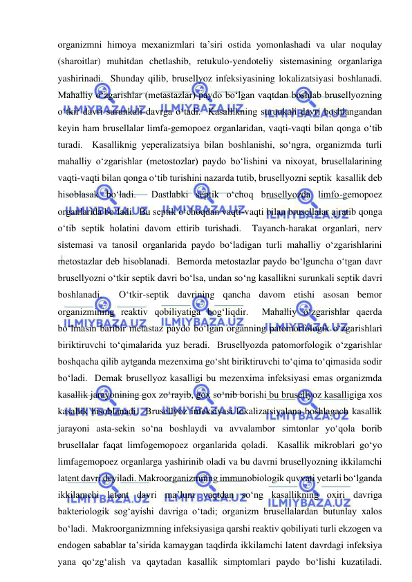  
 
organizmni himoya mexanizmlari ta’siri ostida yomonlashadi va ular noqulay 
(sharoitlar) muhitdan chetlashib, retukulo-yendoteliy sistemasining organlariga 
yashirinadi.  Shunday qilib, brusellyoz infeksiyasining lokalizatsiyasi boshlanadi.  
Mahalliy o‘zgarishlar (metastazlar) paydo bo‘lgan vaqtdan boshlab brusellyozning 
o‘tkir davri surunkali davrga o‘tadi.  Kasallikning surunkali davri boshlangandan 
keyin ham brusellalar limfa-gemopoez organlaridan, vaqti-vaqti bilan qonga o‘tib 
turadi.  Kasalliknig yeperalizatsiya bilan boshlanishi, so‘ngra, organizmda turli 
mahalliy o‘zgarishlar (metostozlar) paydo bo‘lishini va nixoyat, brusellalarining 
vaqti-vaqti bilan qonga o‘tib turishini nazarda tutib, brusellyozni septik  kasallik deb 
hisoblasak bo‘ladi.  Dastlabki septik o‘choq brusellyozda limfo-gemopoez 
organlarida bo‘ladi.  Bu septik o‘choqdan vaqti-vaqti bilan brusellalar ajratib qonga 
o‘tib septik holatini davom ettirib turishadi.  Tayanch-harakat organlari, nerv 
sistemasi va tanosil organlarida paydo bo‘ladigan turli mahalliy o‘zgarishlarini 
metostazlar deb hisoblanadi.  Bemorda metostazlar paydo bo‘lguncha o‘tgan davr 
brusellyozni o‘tkir septik davri bo‘lsa, undan so‘ng kasallikni surunkali septik davri 
boshlanadi.  O‘tkir-septik davrining qancha davom etishi asosan bemor 
organizmining reaktiv qobiliyatiga bog‘liqdir.  Mahalliy o‘zgarishlar qaerda 
bo‘lmasin baribir metastaz paydo bo‘lgan organning patomorfologik o‘zgarishlari 
biriktiruvchi to‘qimalarida yuz beradi.  Brusellyozda patomorfologik o‘zgarishlar 
boshqacha qilib aytganda mezenxima go‘sht biriktiruvchi to‘qima to‘qimasida sodir 
bo‘ladi.  Demak brusellyoz kasalligi bu mezenxima infeksiyasi emas organizmda 
kasallik jarayonining gox zo‘rayib, gox so‘nib borishi bu brusellyoz kasalligiga xos 
kasallik hisoblanadi.  Brusellyoz infeksiyasi lokalizatsiyalana boshlagach kasallik 
jarayoni asta-sekin so‘na boshlaydi va avvalambor simtonlar yo‘qola borib 
brusellalar faqat limfogemopoez organlarida qoladi.  Kasallik mikroblari go‘yo 
limfagemopoez organlarga yashirinib oladi va bu davrni brusellyozning ikkilamchi 
latent davri deyiladi. Makroorganizmning immunobiologik quvvati yetarli bo‘lganda 
ikkilamchi latent davri ma’lum vaqtdan so‘ng kasallikning oxiri davriga 
bakteriologik sog‘ayishi davriga o‘tadi; organizm brusellalardan butunlay xalos 
bo‘ladi.  Makroorganizmning infeksiyasiga qarshi reaktiv qobiliyati turli ekzogen va 
endogen sabablar ta’sirida kamaygan taqdirda ikkilamchi latent davrdagi infeksiya 
yana qo‘zg‘alish va qaytadan kasallik simptomlari paydo bo‘lishi kuzatiladi.  
