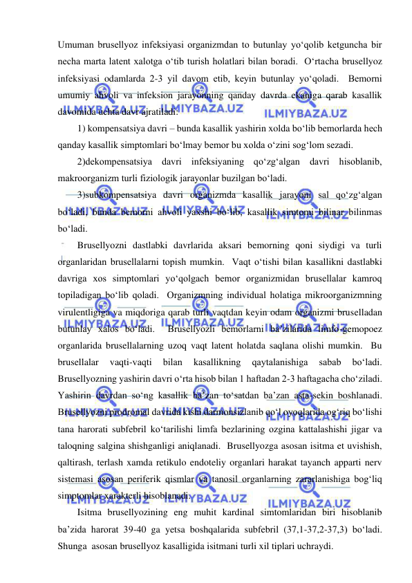  
 
Umuman brusellyoz infeksiyasi organizmdan to butunlay yo‘qolib ketguncha bir 
necha marta latent xalotga o‘tib turish holatlari bilan boradi.  O‘rtacha brusellyoz 
infeksiyasi odamlarda 2-3 yil davom etib, keyin butunlay yo‘qoladi.  Bemorni 
umumiy ahvoli va infeksion jarayonning qanday davrda ekaniga qarab kasallik 
davomida uchta davr ajratiladi:  
1) kompensatsiya davri – bunda kasallik yashirin xolda bo‘lib bemorlarda hech 
qanday kasallik simptomlari bo‘lmay bemor bu xolda o‘zini sog‘lom sezadi.  
2)dekompensatsiya davri infeksiyaning qo‘zg‘algan davri hisoblanib, 
makroorganizm turli fiziologik jarayonlar buzilgan bo‘ladi.   
3)subkompensatsiya davri organizmda kasallik jarayoni sal qo‘zg‘algan 
bo‘ladi, bunda bemorni ahvoli yaxshi bo‘lib, kasallik simtomi bilinar bilinmas 
bo‘ladi.  
Brusellyozni dastlabki davrlarida aksari bemorning qoni siydigi va turli 
organlaridan brusellalarni topish mumkin.  Vaqt o‘tishi bilan kasallikni dastlabki 
davriga xos simptomlari yo‘qolgach bemor organizmidan brusellalar kamroq 
topiladigan bo‘lib qoladi.  Organizmning individual holatiga mikroorganizmning 
virulentligiga va miqdoriga qarab turli vaqtdan keyin odam organizmi bruselladan 
butunlay xalos bo‘ladi.  Brusellyozli bemorlarni ba’zilarida limfo-gemopoez 
organlarida brusellalarning uzoq vaqt latent holatda saqlana olishi mumkin.  Bu 
brusellalar 
vaqti-vaqti 
bilan 
kasallikning 
qaytalanishiga 
sabab 
bo‘ladi.  
Brusellyozning yashirin davri o‘rta hisob bilan 1 haftadan 2-3 haftagacha cho‘ziladi.  
Yashirin davrdan so‘ng kasallik ba’zan to‘satdan ba’zan asta-sekin boshlanadi.  
Brusellyozni prodromal davrida kishi darmonsizlanib qo‘l oyoqlarida og‘riq bo‘lishi 
tana harorati subfebril ko‘tarilishi limfa bezlarining ozgina kattalashishi jigar va 
taloqning salgina shishganligi aniqlanadi.  Brusellyozga asosan isitma et uvishish, 
qaltirash, terlash xamda retikulo endoteliy organlari harakat tayanch apparti nerv 
sistemasi asosan periferik qismlar va tanosil organlarning zararlanishiga bog‘liq 
simptomlar xarakterli hisoblanadi.  
Isitma brusellyozining eng muhit kardinal simtomlaridan biri hisoblanib 
ba’zida harorat 39-40 ga yetsa boshqalarida subfebril (37,1-37,2-37,3) bo‘ladi.  
Shunga  asosan brusellyoz kasalligida isitmani turli xil tiplari uchraydi.  
