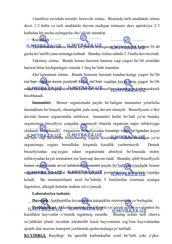  
 
1)tartibsiz ravishda retsediv beruvchi isitma.  Bemorda turli muddatda isitma 
davri 1-2 hafta va turli muddatda davom etadigan isitmasiz davr apireksiya 2-3 
haftadan bir necha oylargacha cho‘zilishi mumkin.   
Kuzatiladi.   
2)intermittens isitma bunda ko‘pincha kechqurun ba’zan ertalab harorat 39-40 
gacha ko‘tarilib yana normaga tushadi .  Bunday isitma odatda 2-3 hafta davom etadi.  
3)doimiy isitma.  Bunda bemor harorati hamma vaqt yuqori bo‘lib ertalabki 
harorat bilan kechquringisi orasida 1 farq bo‘lishi mumkin.  
4)to‘lqinsimon isitma.  Bunda bemorni harorati kundan-kunga yuqori bo‘lib 
ma’lum vaqtdan keyin pasayadi keyin ma’lum vaqtdan keyin yana yuqori bo‘lib 
mana shunday to‘lqinsmion holatda bo‘lib, bu brusellyoz kasalligiga juda xarakterli 
hisoblanadi.  
Immunitet.  Bemor organizmida paydo bo‘ladigan immunitet yetarlicha 
mustahkam bo‘lmaydi, shuningdek juda uzoq davom etmaydi.  Brusellyozni o‘tkir 
davrida bemor organizmida infeksion  immunitet holati bo‘ladi ya’ni bunday 
organizmga brusellyoz yangidan yuqmaydi (buerda organizm super infeksiyaga 
chidamli hisoblanadi).  Organizm brusellyozdan butunlay xalos bo‘lgandan keyin 
ma’lum vaqt davomida brusellarning ozgina dozalariga chidash beradigan ya’ni 
organizmga ozgina brusellalar kirganda kasallik yuzbermaydi.  Demak 
brusellyozdan 
sog‘aygan 
odam 
organizmda 
absolyut 
bo‘lmasada 
nisbiy 
infeksiyadan keyin immunitet ma’lumvaqt davom etadi.  Shunday qilib brusellyozli 
bemor organizmida avval infeksion immunitet paydo bo‘ladi vakeyinchalik bemor 
organizmidan brusellalar butunlay yo‘qolgach postinfeksion immunitet vujudga 
keladi.  Bu immunitetlarni xosil bo‘lishida T limfotsitlar sistemasi ayniqsa 
fagotsitoz, allergik holatlar muhim rol o‘ynaydi.  
Laboratoriya tashxisi.  
Davolash. Antibiotiklar levomitsetin tetratsiklin eretromitsin va boshqalar.  
Profilaktikasi.  Odamlar orasida brusellyozni yo‘qotish uchun avvalombor bu 
kasallikni hayvonlar o‘rtasida tugatmoq zarurdir.  Buning uchun turli chorva 
xo‘jaliklari planli ravishda tekshirilib kasal hayvonlarni sog‘lom hayvonlardan 
ajratib ular maxsus transport yordamida qushxonalarga jo‘natiladi.  
KUYDIRGI. Kuydirgi- bu spesifik karbunkullar xosil bo‘lishi yoki o‘pka-
