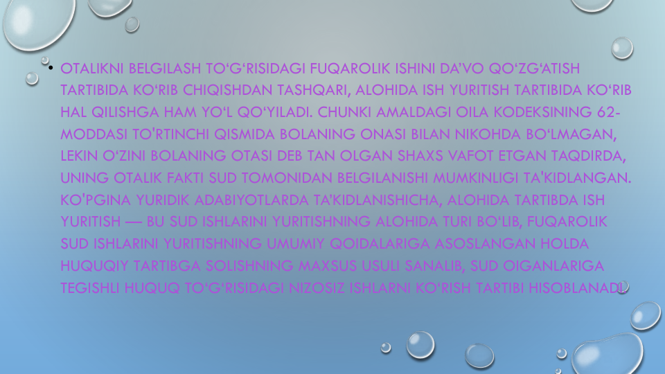 • OTALIKNI BELGILASH TO‘G‘RISIDAGI FUQAROLIK ISHINI DA’VO QO‘ZG‘ATISH
TARTIBIDA KO‘RIB CHIQISHDAN TASHQARI, ALOHIDA ISH YURITISH TARTIBIDA KO‘RIB
HAL QILISHGA HAM YO‘L QO‘YILADI. CHUNKI AMALDAGI OILA KODEKSINING 62-
MODDASI TO'RTINCHI QISMIDA BOLANING ONASI BILAN NIKOHDA BO‘LMAGAN, 
LEKIN O‘ZINI BOLANING OTASI DEB TAN OLGAN SHAXS VAFOT ETGAN TAQDIRDA, 
UNING OTALIK FAKTI SUD TOMONIDAN BELGILANISHI MUMKINLIGI TA'KIDLANGAN. 
KO'PGINA YURIDIK ADABIYOTLARDA TA’KIDLANISHICHA, ALOHIDA TARTIBDA ISH
YURITISH — BU SUD ISHLARINI YURITISHNING ALOHIDA TURI BO‘LIB, FUQAROLIK
SUD ISHLARINI YURITISHNING UMUMIY QOIDALARIGA ASOSLANGAN HOLDA
HUQUQIY TARTIBGA SOLISHNING MAXSUS USULI SANALIB, SUD OIGANLARIGA
TEGISHLI HUQUQ TO‘G‘RISIDAGI NIZOSIZ ISHLARNI KO‘RISH TARTIBI HISOBLANADI.
