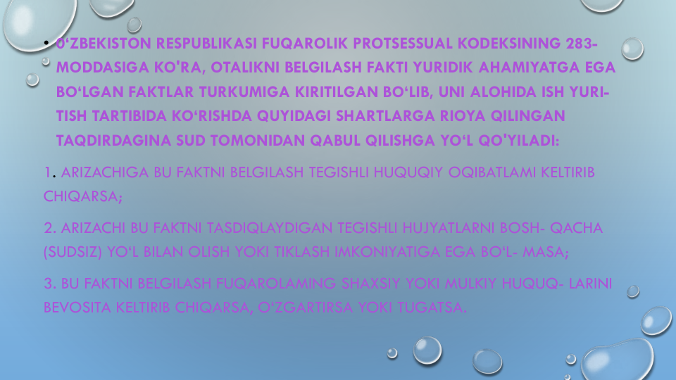 • 0‘ZBEKISTON RESPUBLIKASI FUQAROLIK PROTSESSUAL KODEKSINING 283-
MODDASIGA KO'RA, OTALIKNI BELGILASH FAKTI YURIDIK AHAMIYATGA EGA
BO‘LGAN FAKTLAR TURKUMIGA KIRITILGAN BO‘LIB, UNI ALOHIDA ISH YURI-
TISH TARTIBIDA KO‘RISHDA QUYIDAGI SHARTLARGA RIOYA QILINGAN
TAQDIRDAGINA SUD TOMONIDAN QABUL QILISHGA YO‘L QO'YILADI:
1. ARIZACHIGA BU FAKTNI BELGILASH TEGISHLI HUQUQIY OQIBATLAMI KELTIRIB
CHIQARSA;
2. ARIZACHI BU FAKTNI TASDIQLAYDIGAN TEGISHLI HUJYATLARNI BOSH- QACHA
(SUDSIZ) YO‘L BILAN OLISH YOKI TIKLASH IMKONIYATIGA EGA BO‘L- MASA;
3. BU FAKTNI BELGILASH FUQAROLAMING SHAXSIY YOKI MULKIY HUQUQ- LARINI
BEVOSITA KELTIRIB CHIQARSA, O‘ZGARTIRSA YOKI TUGATSA.
