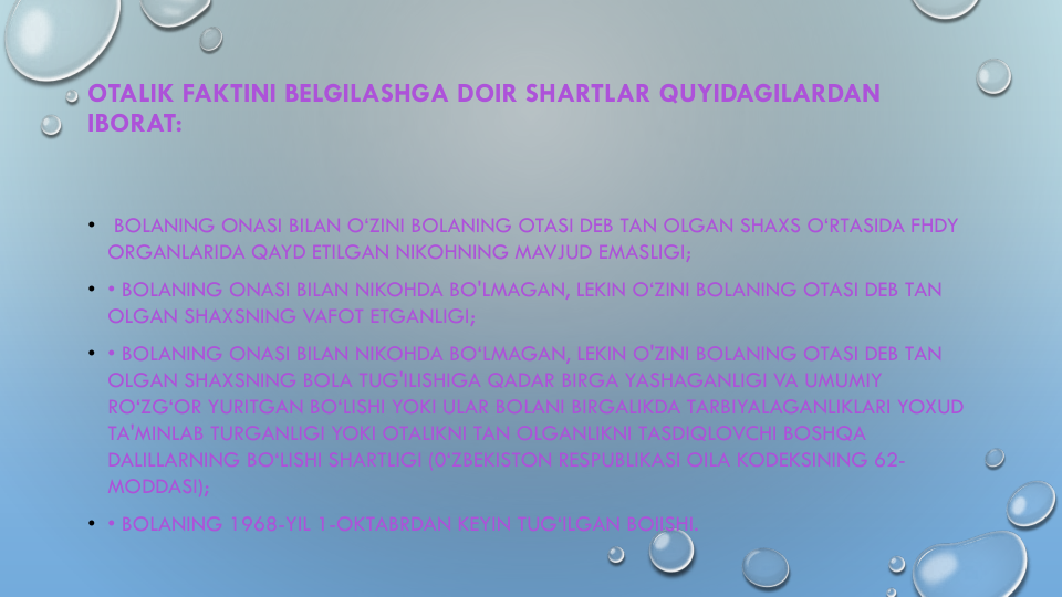 OTALIK FAKTINI BELGILASHGA DOIR SHARTLAR QUYIDAGILARDAN
IBORAT:
•
BOLANING ONASI BILAN O‘ZINI BOLANING OTASI DEB TAN OLGAN SHAXS O‘RTASIDA FHDY 
ORGANLARIDA QAYD ETILGAN NIKOHNING MAVJUD EMASLIGI;
• • BOLANING ONASI BILAN NIKOHDA BO'LMAGAN, LEKIN O‘ZINI BOLANING OTASI DEB TAN 
OLGAN SHAXSNING VAFOT ETGANLIGI;
• • BOLANING ONASI BILAN NIKOHDA BO‘LMAGAN, LEKIN O'ZINI BOLANING OTASI DEB TAN 
OLGAN SHAXSNING BOLA TUG'ILISHIGA QADAR BIRGA YASHAGANLIGI VA UMUMIY
RO‘ZG‘OR YURITGAN BO‘LISHI YOKI ULAR BOLANI BIRGALIKDA TARBIYALAGANLIKLARI YOXUD
TA'MINLAB TURGANLIGI YOKI OTALIKNI TAN OLGANLIKNI TASDIQLOVCHI BOSHQA
DALILLARNING BO‘LISHI SHARTLIGI (0‘ZBEKISTON RESPUBLIKASI OILA KODEKSINING 62-
MODDASI);
• • BOLANING 1968-YIL 1-OKTABRDAN KEYIN TUG‘ILGAN BOIISHI.
