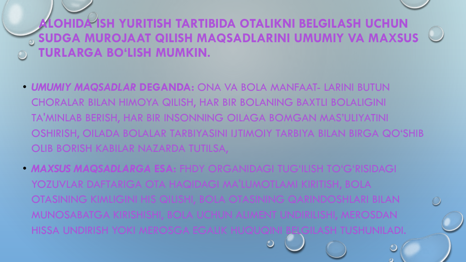 ALOHIDA ISH YURITISH TARTIBIDA OTALIKNI BELGILASH UCHUN
SUDGA MUROJAAT QILISH MAQSADLARINI UMUMIY VA MAXSUS
TURLARGA BO‘LISH MUMKIN.
• UMUMIY MAQSADLAR DEGANDA: ONA VA BOLA MANFAAT- LARINI BUTUN
CHORALAR BILAN HIMOYA QILISH, HAR BIR BOLANING BAXTLI BOLALIGINI
TA'MINLAB BERISH, HAR BIR INSONNING OILAGA BOMGAN MAS’ULIYATINI
OSHIRISH, OILADA BOLALAR TARBIYASINI IJTIMOIY TARBIYA BILAN BIRGA QO‘SHIB
OLIB BORISH KABILAR NAZARDA TUTILSA,
• MAXSUS MAQSADLARGA ESA: FHDY ORGANIDAGI TUG‘ILISH TO‘G‘RISIDAGI
YOZUVLAR DAFTARIGA OTA HAQIDAGI MA'LUMOTLAMI KIRITISH, BOLA 
OTASINING KIMLIGINI HIS QILISHI, BOLA OTASINING QARINDOSHLARI BILAN
MUNOSABATGA KIRISHISHI, BOLA UCHUN ALIMENT UNDIRILISHI, MEROSDAN
HISSA UNDIRISH YOKI MEROSGA EGALIK HUQUQINI BELGILASH TUSHUNILADI.
