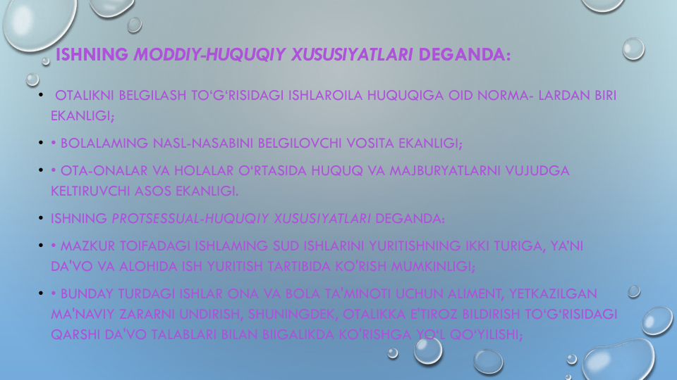 ISHNING MODDIY-HUQUQIY XUSUSIYATLARI DEGANDA:
• OTALIKNI BELGILASH TO‘G‘RISIDAGI ISHLAROILA HUQUQIGA OID NORMA- LARDAN BIRI
EKANLIGI;
• • BOLALAMING NASL-NASABINI BELGILOVCHI VOSITA EKANLIGI; 
• • OTA-ONALAR VA HOLALAR O‘RTASIDA HUQUQ VA MAJBURYATLARNI VUJUDGA
KELTIRUVCHI ASOS EKANLIGI.
• ISHNING PROTSESSUAL-HUQUQIY XUSUSIYATLARI DEGANDA:
• • MAZKUR TOIFADAGI ISHLAMING SUD ISHLARINI YURITISHNING IKKI TURIGA, YA’NI
DA'VO VA ALOHIDA ISH YURITISH TARTIBIDA KO'RISH MUMKINLIGI;
• • BUNDAY TURDAGI ISHLAR ONA VA BOLA TA'MINOTI UCHUN ALIMENT, YETKAZILGAN
MA'NAVIY ZARARNI UNDIRISH, SHUNINGDEK, OTALIKKA E'TIROZ BILDIRISH TO‘G‘RISIDAGI
QARSHI DA'VO TALABLARI BILAN BIIGALIKDA KO'RISHGA YO‘L QO‘YILISHI;
