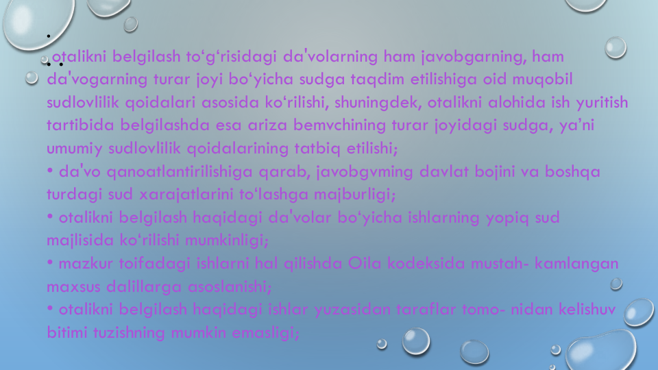 • •
•
otalikni belgilash to‘g‘risidagi da'volarning ham javobgarning, ham 
da'vogarning turar joyi bo‘yicha sudga taqdim etilishiga oid muqobil
sudlovlilik qoidalari asosida ko‘rilishi, shuningdek, otalikni alohida ish yuritish
tartibida belgilashda esa ariza bemvchining turar joyidagi sudga, ya’ni
umumiy sudlovlilik qoidalarining tatbiq etilishi;
• da'vo qanoatlantirilishiga qarab, javobgvming davlat bojini va boshqa
turdagi sud xarajatlarini to‘Iashga majburligi;
• otalikni belgilash haqidagi da'volar bo‘yicha ishlarning yopiq sud
majlisida ko‘rilishi mumkinligi;
• mazkur toifadagi ishlarni hal qilishda Oila kodeksida mustah- kamlangan
maxsus dalillarga asoslanishi;
• otalikni belgilash haqidagi ishlar yuzasidan taraflar tomo- nidan kelishuv
bitimi tuzishning mumkin emasligi;
