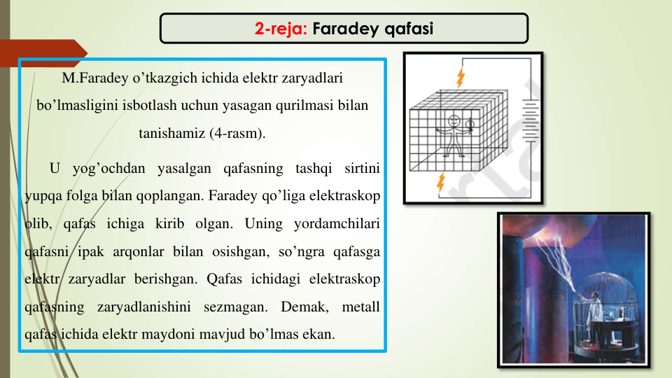 2-reja: Faradey qafasi
M.Faradey o’tkazgich ichida elektr zaryadlari
bo’lmasligini isbotlash uchun yasagan qurilmasi bilan
tanishamiz (4-rasm).
U yog’ochdan yasalgan qafasning tashqi sirtini
yupqa folga bilan qoplangan. Faradey qo’liga elektraskop
olib, qafas ichiga kirib olgan. Uning yordamchilari
qafasni ipak arqonlar bilan osishgan, so’ngra qafasga
elektr zaryadlar berishgan. Qafas ichidagi elektraskop
qafasning
zaryadlanishini
sezmagan.
Demak,
metall
qafas ichida elektr maydoni mavjud bo’lmas ekan.
