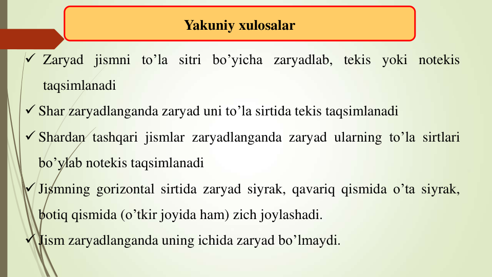 Yakuniy xulosalar
 Zaryad jismni to’la sitri bo’yicha zaryadlab, tekis yoki notekis
taqsimlanadi
 Shar zaryadlanganda zaryad uni to’la sirtida tekis taqsimlanadi
 Shardan tashqari jismlar zaryadlanganda zaryad ularning to’la sirtlari
bo’ylab notekis taqsimlanadi
 Jismning gorizontal sirtida zaryad siyrak, qavariq qismida o’ta siyrak,
botiq qismida (o’tkir joyida ham) zich joylashadi.
 Jism zaryadlanganda uning ichida zaryad bo’lmaydi.
