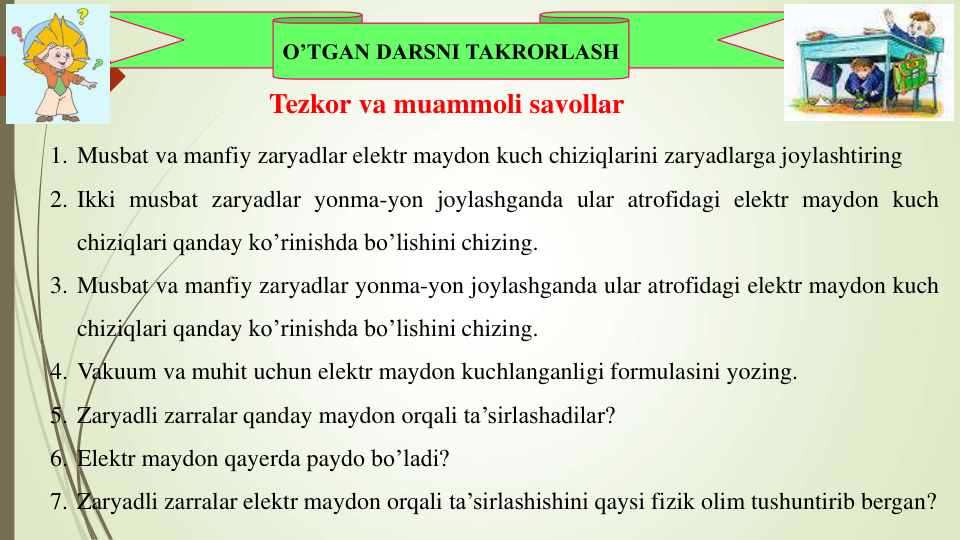 O’TGAN DARSNI TAKRORLASH
1. Musbat va manfiy zaryadlar elektr maydon kuch chiziqlarini zaryadlarga joylashtiring
2. Ikki musbat zaryadlar yonma-yon joylashganda ular atrofidagi elektr maydon kuch
chiziqlari qanday ko’rinishda bo’lishini chizing.
3. Musbat va manfiy zaryadlar yonma-yon joylashganda ular atrofidagi elektr maydon kuch
chiziqlari qanday ko’rinishda bo’lishini chizing.
4. Vakuum va muhit uchun elektr maydon kuchlanganligi formulasini yozing.
5. Zaryadli zarralar qanday maydon orqali ta’sirlashadilar?
6. Elektr maydon qayerda paydo bo’ladi?
7. Zaryadli zarralar elektr maydon orqali ta’sirlashishini qaysi fizik olim tushuntirib bergan?
Tezkor va muammoli savollar
