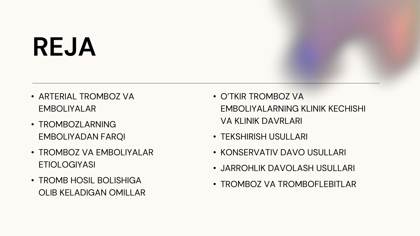 REJA
• ARTERIAL TROMBOZ VA 
EMBOLIYALAR
• TROMBOZLARNING 
EMBOLIYADAN FARQI 
• TROMBOZ VA EMBOLIYALAR 
ETIOLOGIYASI
• TROMB HOSIL BOLISHIGA 
OLIB KELADIGAN OMILLAR
• TEKSHIRISH USULLARI
• O’TKIR TROMBOZ VA 
EMBOLIYALARNING KLINIK KECHISHI 
VA KLINIK DAVRLARI
• TROMBOZ VA TROMBOFLEBITLAR
• KONSERVATIV DAVO USULLARI
• JARROHLIK DAVOLASH USULLARI
