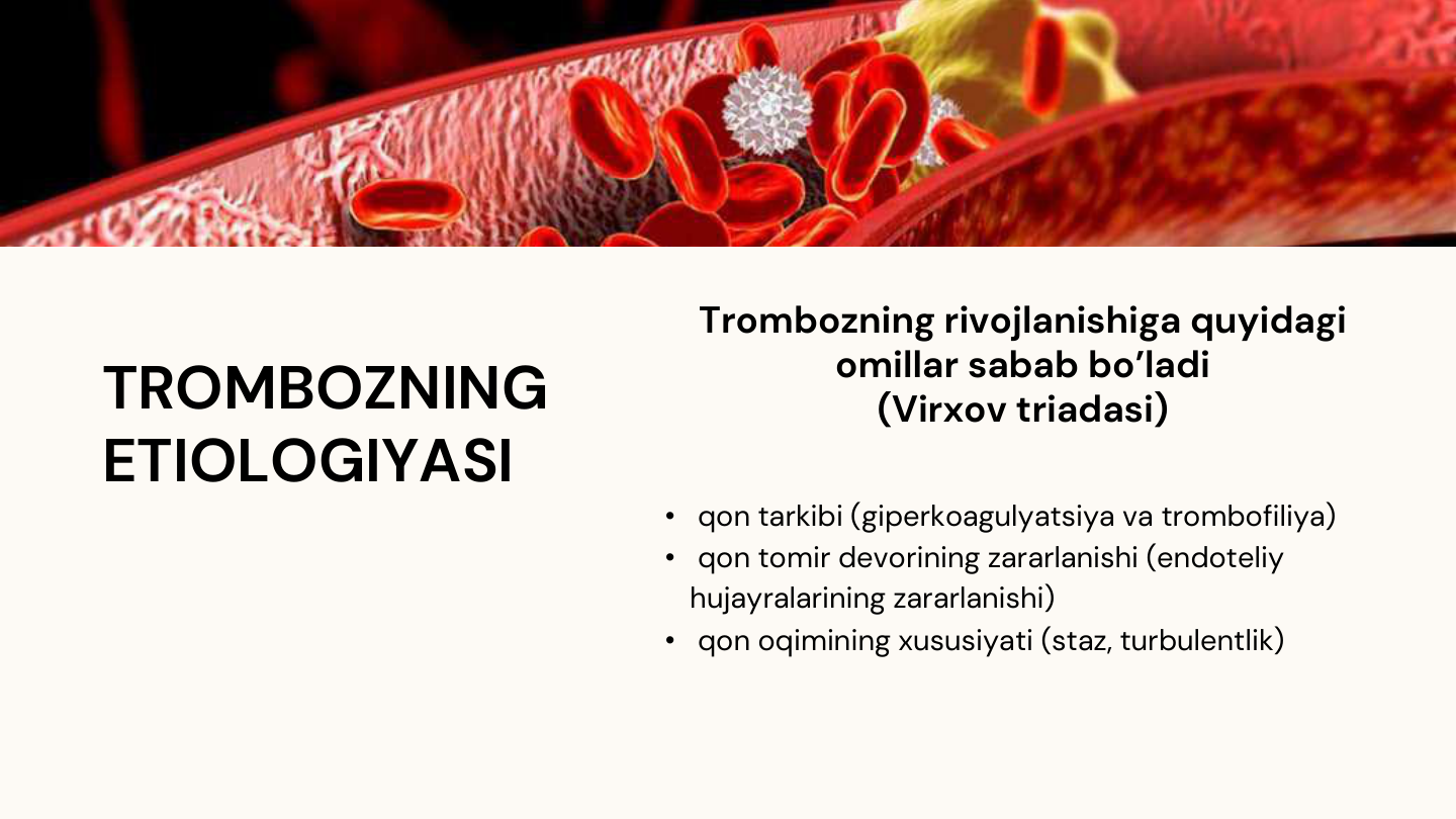 TROMBOZNING
ETIOLOGIYASI
Trombozning rivojlanishiga quyidagi 
omillar sabab bo’ladi 
(Virxov triadasi) 
• qon tarkibi (giperkoagulyatsiya va trombofiliya)
• qon tomir devorining zararlanishi (endoteliy 
hujayralarining zararlanishi)
• qon oqimining xususiyati (staz, turbulentlik)
