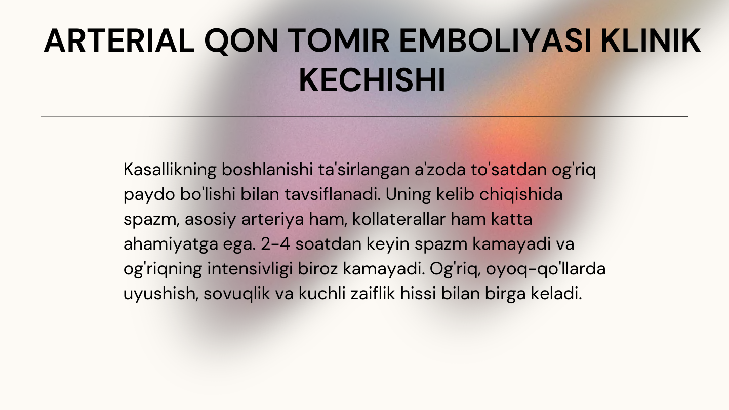 ARTERIAL QON TOMIR EMBOLIYASI KLINIK 
KECHISHI 
Kasallikning boshlanishi ta'sirlangan a'zoda to'satdan og'riq 
paydo bo'lishi bilan tavsiflanadi. Uning kelib chiqishida 
spazm, asosiy arteriya ham, kollaterallar ham katta 
ahamiyatga ega. 2-4 soatdan keyin spazm kamayadi va 
og'riqning intensivligi biroz kamayadi. Og'riq, oyoq-qo'llarda 
uyushish, sovuqlik va kuchli zaiflik hissi bilan birga keladi.

