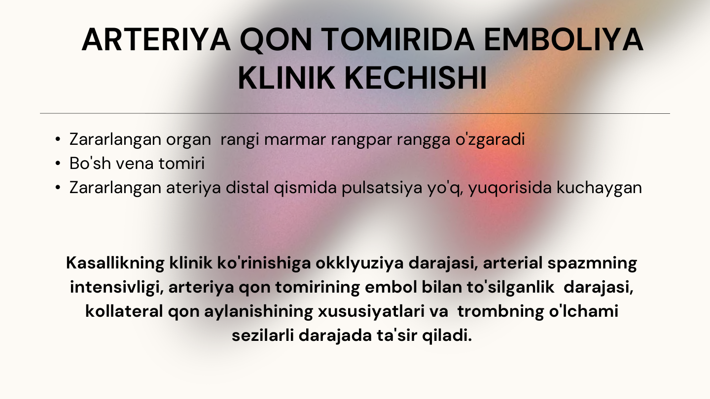 ARTERIYA QON TOMIRIDA EMBOLIYA 
KLINIK KECHISHI
• Zararlangan organ  rangi marmar rangpar rangga o'zgaradi
• Bo'sh vena tomiri 
• Zararlangan ateriya distal qismida pulsatsiya yo'q, yuqorisida kuchaygan
Kasallikning klinik ko'rinishiga okklyuziya darajasi, arterial spazmning 
intensivligi, arteriya qon tomirining embol bilan to'silganlik  darajasi, 
kollateral qon aylanishining xususiyatlari va  trombning o'lchami 
sezilarli darajada ta'sir qiladi.
