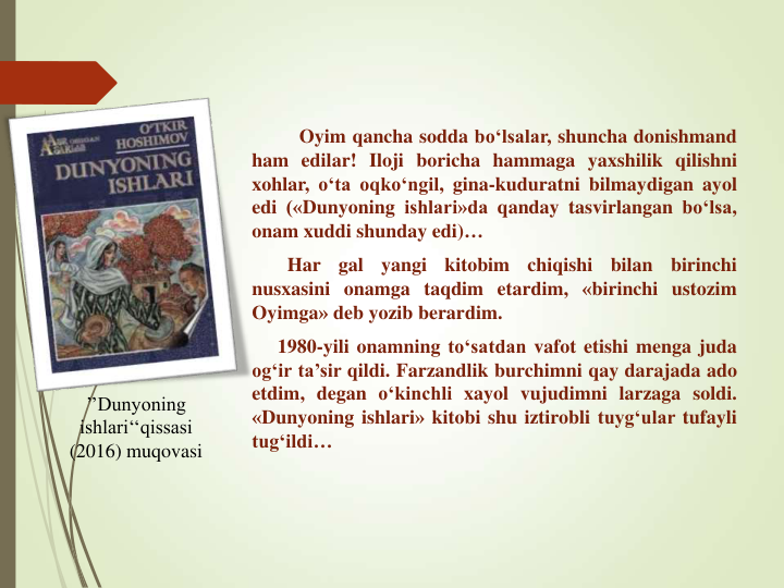 ’’Dunyoning 
ishlari‘‘qissasi
(2016) muqovasi
Oyim qancha sodda bo‘lsalar, shuncha donishmand
ham edilar! Iloji boricha hammaga yaxshilik qilishni
xohlar, o‘ta oqko‘ngil, gina-kuduratni bilmaydigan ayol
edi («Dunyoning ishlari»da qanday tasvirlangan bo‘lsa,
onam xuddi shunday edi)…
Har
gal
yangi
kitobim
chiqishi
bilan
birinchi
nusxasini onamga taqdim etardim, «birinchi ustozim
Oyimga» deb yozib berardim.
1980-yili onamning to‘satdan vafot etishi menga juda
og‘ir ta’sir qildi. Farzandlik burchimni qay darajada ado
etdim, degan o‘kinchli xayol vujudimni larzaga soldi.
«Dunyoning ishlari» kitobi shu iztirobli tuyg‘ular tufayli
tug‘ildi…
