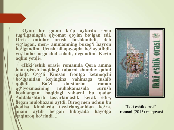 ’’Ikki eshik orasi‘‘   
romani (2013) muqovasi
Oyim
bir
gapni
ko‘p
aytardi:
«Sen
tug‘ilganingda qiyomat qoyim bo‘lgan edi.
O‘ris
xotinlar
urush
boshlanibdi,
deb
yig‘lagan, men– ammamning buzog‘i hayron
bo‘lgandim. Urush allaqayoqda bo‘layotibdi-
yu, bular nega dod soladi, degandim. Keyin
aqlim yetdi».
«Ikki eshik orasi» romanida Qora amma
ham urush haqidagi xabarni shunday qabul
qiladi.
O‘g‘li
Kimsan
frontga
ketmoqchi
bo‘lganidan
keyingina
vahimaga
tushib
qoladi.
Ba’zi
do‘stlarim
roman
qo‘lyozmasining
muhokamasida
«urush
boshlangani
haqidagi
xabarni
bu
qadar
soddalashtirib
tasvirlamaslik
kerak
edi»,
degan mulohazani aytdi. Biroq men uchun bu
hodisa
kinolarda
tasvirlanganidan
ko‘ra,
onam
aytib
bergan
hikoyada
hayotga
yaqinroq ko‘rindi. ..
