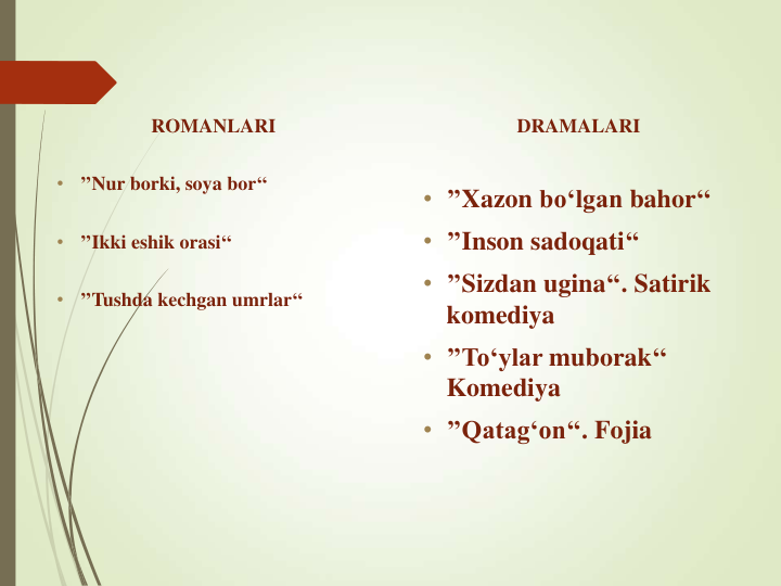 ROMANLARI 
•
’’Nur borki, soya bor‘‘
•
’’Ikki eshik orasi‘‘
•
’’Tushda kechgan umrlar‘‘
DRAMALARI
• ’’Xazon bo‘lgan bahor‘‘
• ’’Inson sadoqati‘‘
• ’’Sizdan ugina‘‘. Satirik
komediya
• ’’To‘ylar muborak‘‘ 
Komediya
• ’’Qatag‘on‘‘. Fojia
