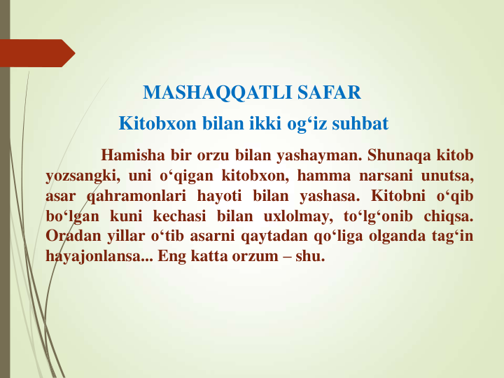 MASHAQQATLI SAFAR 
Kitobxon bilan ikki og‘iz suhbat
Hamisha bir orzu bilan yashayman. Shunaqa kitob
yozsangki, uni o‘qigan kitobxon, hamma narsani unutsa,
asar qahramonlari hayoti bilan yashasa. Kitobni o‘qib
bo‘lgan kuni kechasi bilan uxlolmay, to‘lg‘onib chiqsa.
Oradan yillar o‘tib asarni qaytadan qo‘liga olganda tag‘in
hayajonlansa... Eng katta orzum – shu.
