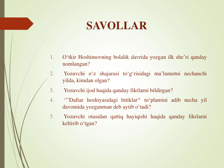 SAVOLLAR
1.
O‘tkir Hoshimovning bolalik davrida yozgan ilk she’ri qanday
nomlangan?
2.
Yozuvchi o‘z shajarasi to‘g‘risidagi ma’lumotni nechanchi
yilda, kimdan olgan?
3.
Yozuvchi ijod haqida qanday fikrlarni bildirgan?
4.
‘’’Daftar hoshiyasidagi bitiklar‘‘ to‘plamini adib necha yil
davomida yozganman deb aytib o‘tadi?
5.
Yozuvchi otasidan qattiq hayiqishi haqida qanday fikrlarni
keltirib o‘tgan?
