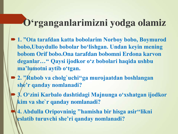 O‘rganganlarimizni yodga olamiz
 1. ”Ota tarafdan katta bobolarim Norboy bobo, Boymurod 
bobo,Ubaydullo bobolar bo‘lishgan. Undan keyin mening 
bobom Orif bobo.Ona tarafdan bobomni Erdona karvon 
deganlar…‘‘ Qaysi ijodkor o‘z bobolari haqida ushbu 
ma’lumotni aytib o‘tgan. 
 2. ”Rubob va cholg`uchi‘‘ga murojaatdan boshlangan 
she’r qanday nomlanadi? 
 3. O‘zini Karbalo dashtidagi Majnunga o‘xshatgan ijodkor 
kim va she`r qanday nomlanadi? 
 4. Abdulla Oripovninig ’’hamisha bir hisga asir‘‘likni 
eslatib turuvchi she’ri qanday nomlanadi?  
