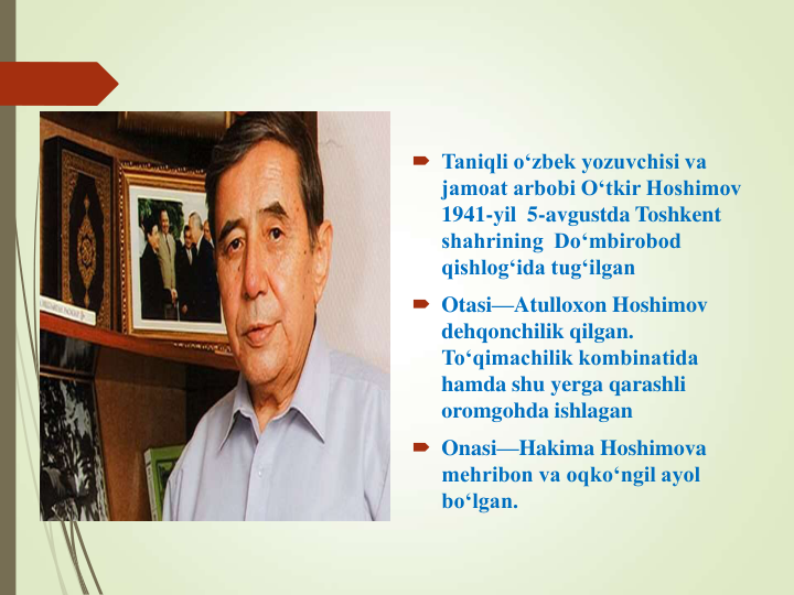  Taniqli o‘zbek yozuvchisi va  
jamoat arbobi O‘tkir Hoshimov 
1941-yil  5-avgustda Toshkent 
shahrining  Do‘mbirobod 
qishlog‘ida tug‘ilgan
 Otasi—Atulloxon Hoshimov 
dehqonchilik qilgan. 
To‘qimachilik kombinatida 
hamda shu yerga qarashli 
oromgohda ishlagan 
 Onasi—Hakima Hoshimova  
mehribon va oqko‘ngil ayol 
bo‘lgan. 
