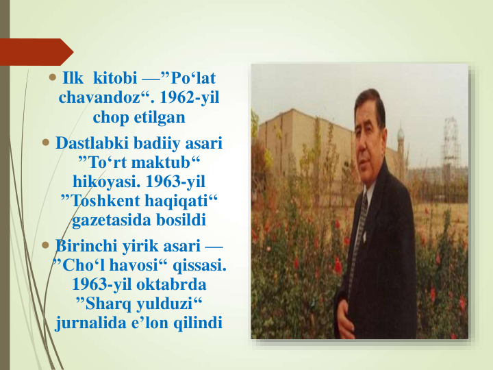  Ilk  kitobi —’’Po‘lat
chavandoz‘‘. 1962-yil 
chop etilgan
 Dastlabki badiiy asari
’’To‘rt maktub‘‘ 
hikoyasi. 1963-yil 
’’Toshkent haqiqati‘‘ 
gazetasida bosildi
 Birinchi yirik asari —
’’Cho‘l havosi‘‘ qissasi. 
1963-yil oktabrda
’’Sharq yulduzi‘‘ 
jurnalida e’lon qilindi
