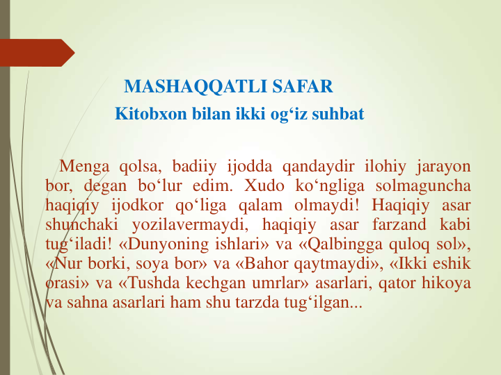 MASHAQQATLI SAFAR 
Kitobxon bilan ikki og‘iz suhbat
Menga qolsa, badiiy ijodda qandaydir ilohiy jarayon
bor, degan bo‘lur edim. Xudo ko‘ngliga solmaguncha
haqiqiy ijodkor qo‘liga qalam olmaydi! Haqiqiy asar
shunchaki yozilavermaydi, haqiqiy asar farzand kabi
tug‘iladi! «Dunyoning ishlari» va «Qalbingga quloq sol»,
«Nur borki, soya bor» va «Bahor qaytmaydi», «Ikki eshik
orasi» va «Tushda kechgan umrlar» asarlari, qator hikoya
va sahna asarlari ham shu tarzda tug‘ilgan...
