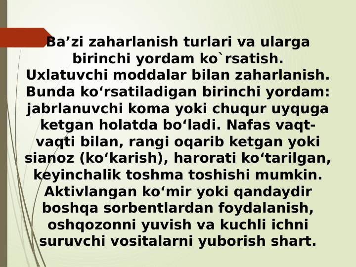 Ba’zi zaharlanish turlari va ularga 
birinchi yordam ko`rsatish.
Uxlatuvchi moddalar bilan zaharlanish.
Bunda ko‘rsatiladigan birinchi yordam: 
jabrlanuvchi koma yoki chuqur uyquga 
ketgan holatda bo‘ladi. Nafas vaqt-
vaqti bilan, rangi oqarib ketgan yoki 
sianoz (ko‘karish), harorati ko‘tarilgan, 
keyinchalik toshma toshishi mumkin. 
Aktivlangan ko‘mir yoki qandaydir 
boshqa sorbentlardan foydalanish, 
oshqozonni yuvish va kuchli ichni 
suruvchi vositalarni yuborish shart.
