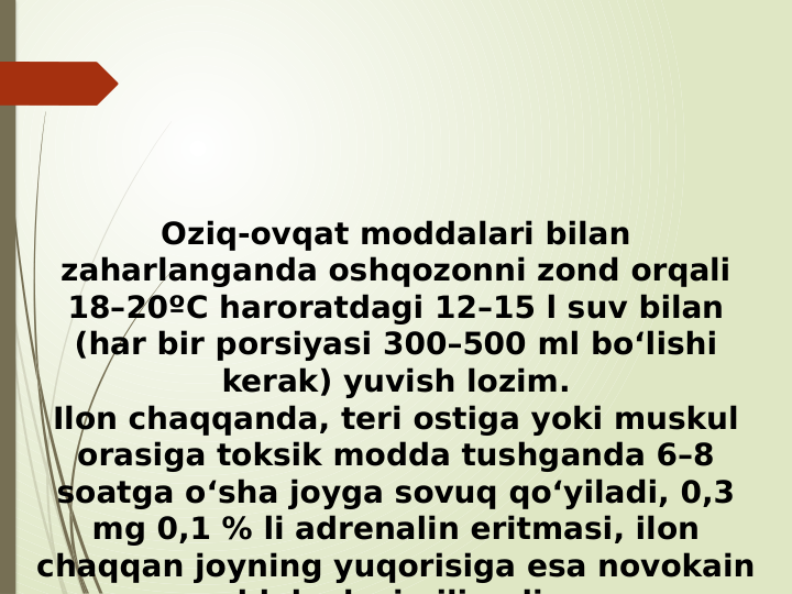 Oziq-ovqat moddalari bilan 
zaharlanganda oshqozonni zond orqali 
18–20ºC haroratdagi 12–15 l suv bilan 
(har bir porsiyasi 300–500 ml bo‘lishi 
kerak) yuvish lozim.
Ilon chaqqanda, teri ostiga yoki muskul 
orasiga toksik modda tushganda 6–8 
soatga o‘sha joyga sovuq qo‘yiladi, 0,3 
mg 0,1 % li adrenalin eritmasi, ilon 
chaqqan joyning yuqorisiga esa novokain 
bl k d
i
ili
di

