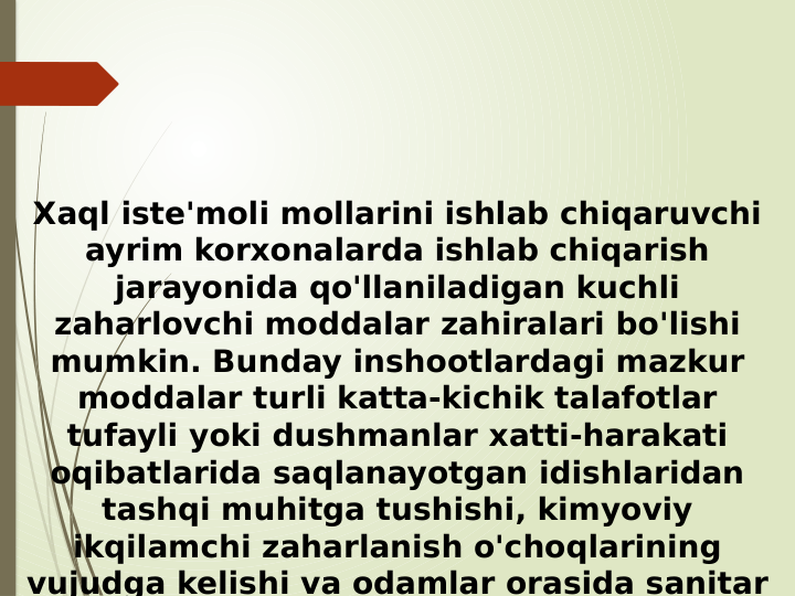 Xaql iste'moli mollarini ishlab chiqaruvchi 
ayrim korxonalarda ishlab chiqarish 
jarayonida qo'llaniladigan kuchli 
zaharlovchi moddalar zahiralari bo'lishi 
mumkin. Bunday inshootlardagi mazkur 
moddalar turli katta-kichik talafotlar 
tufayli yoki dushmanlar xatti-harakati 
oqibatlarida saqlanayotgan idishlaridan 
tashqi muhitga tushishi, kimyoviy 
ikqilamchi zaharlanish o'choqlarining 
vujudga kelishi va odamlar orasida sanitar 
