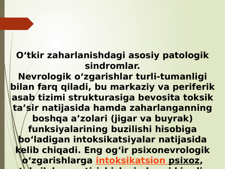 O‘tkir zaharlanishdagi asosiy patologik 
sindromlar.
Nevrologik o‘zgarishlar turli-tumanligi 
bilan farq qiladi, bu markaziy va periferik 
asab tizimi strukturasiga bevosita toksik 
ta’sir natijasida hamda zaharlanganning 
boshqa a’zolari (jigar va buyrak) 
funksiyalarining buzilishi hisobiga 
bo‘ladigan intoksikatsiyalar natijasida 
kelib chiqadi. Eng og‘ir psixonevrologik 
o‘zgarishlarga intoksikatsion psixoz, 
t k ik k
ti i hi h
i d
i ki
di
